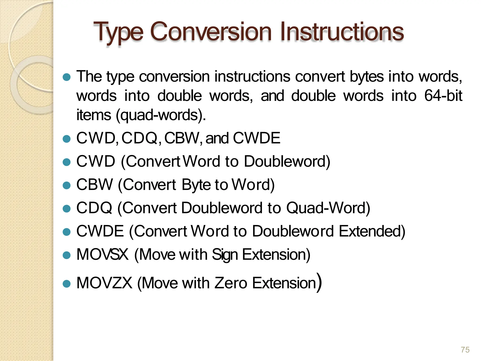 Type Conversion Instructions
75
⚫ The type conversion instructions convert bytes into words,
words into double words, and double words into 64-bit
items (quad-words).
⚫ CWD,CDQ,CBW,and CWDE
⚫ CWD (ConvertWord to Doubleword)
⚫ CBW (Convert Byte to Word)
⚫ CDQ (Convert Doubleword to Quad-Word)
⚫ CWDE (Convert Word to Doubleword Extended)
⚫ MOVSX (Move with Sign Extension)
⚫ MOVZX (Move with Zero Extension)
 