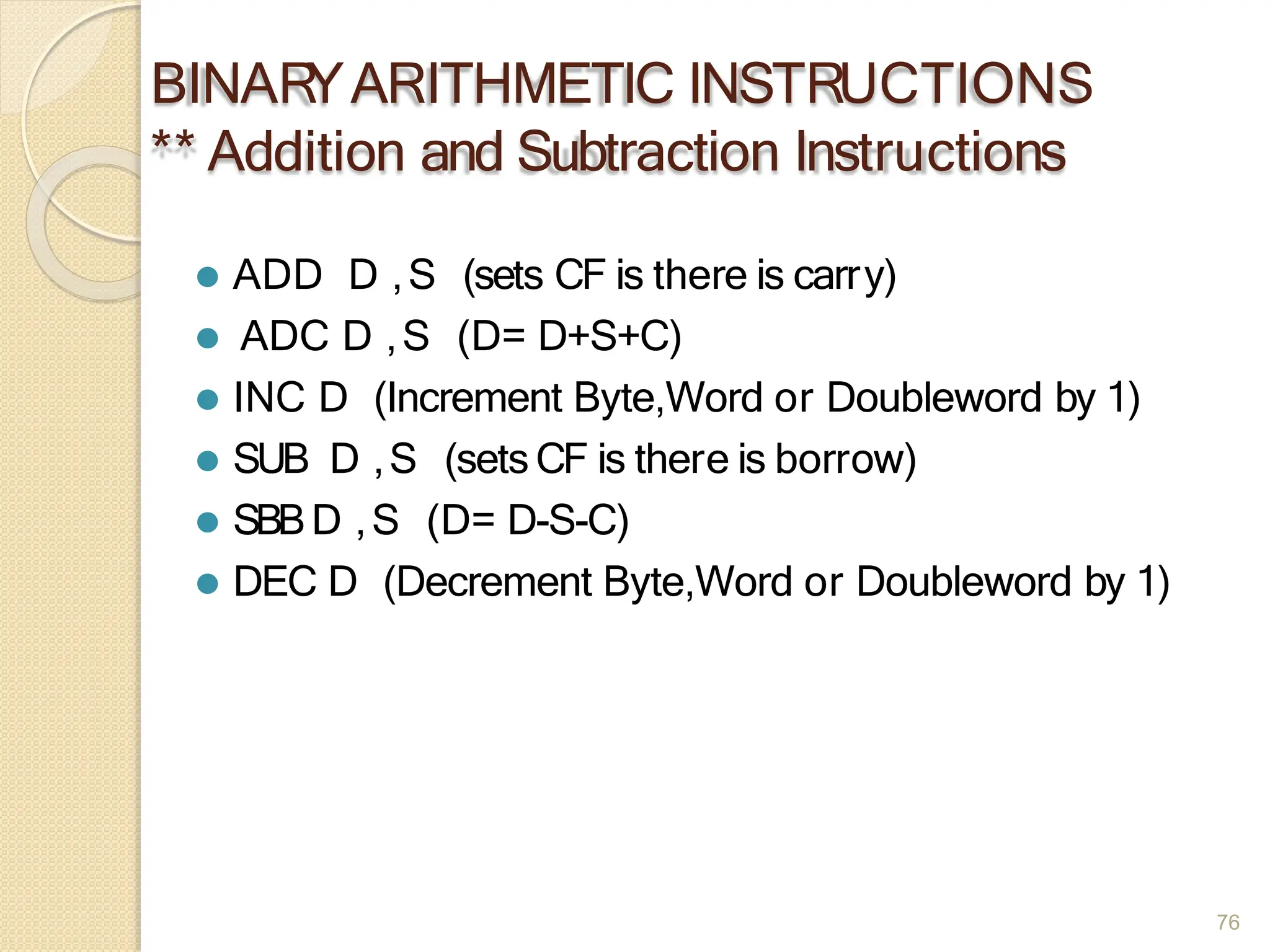BINAR
YARITHMETIC INSTRUCTIONS
** Addition and Subtraction Instructions
76
⚫ ADD D ,S (sets CF is there is carry)
⚫ ADC D ,S (D= D+S+C)
⚫ INC D (Increment Byte,Word or Doubleword by 1)
⚫ SUB D ,S (sets CF is there is borrow)
⚫ SBBD ,S (D= D-S-C)
⚫ DEC D (Decrement Byte,Word or Doubleword by 1)
 