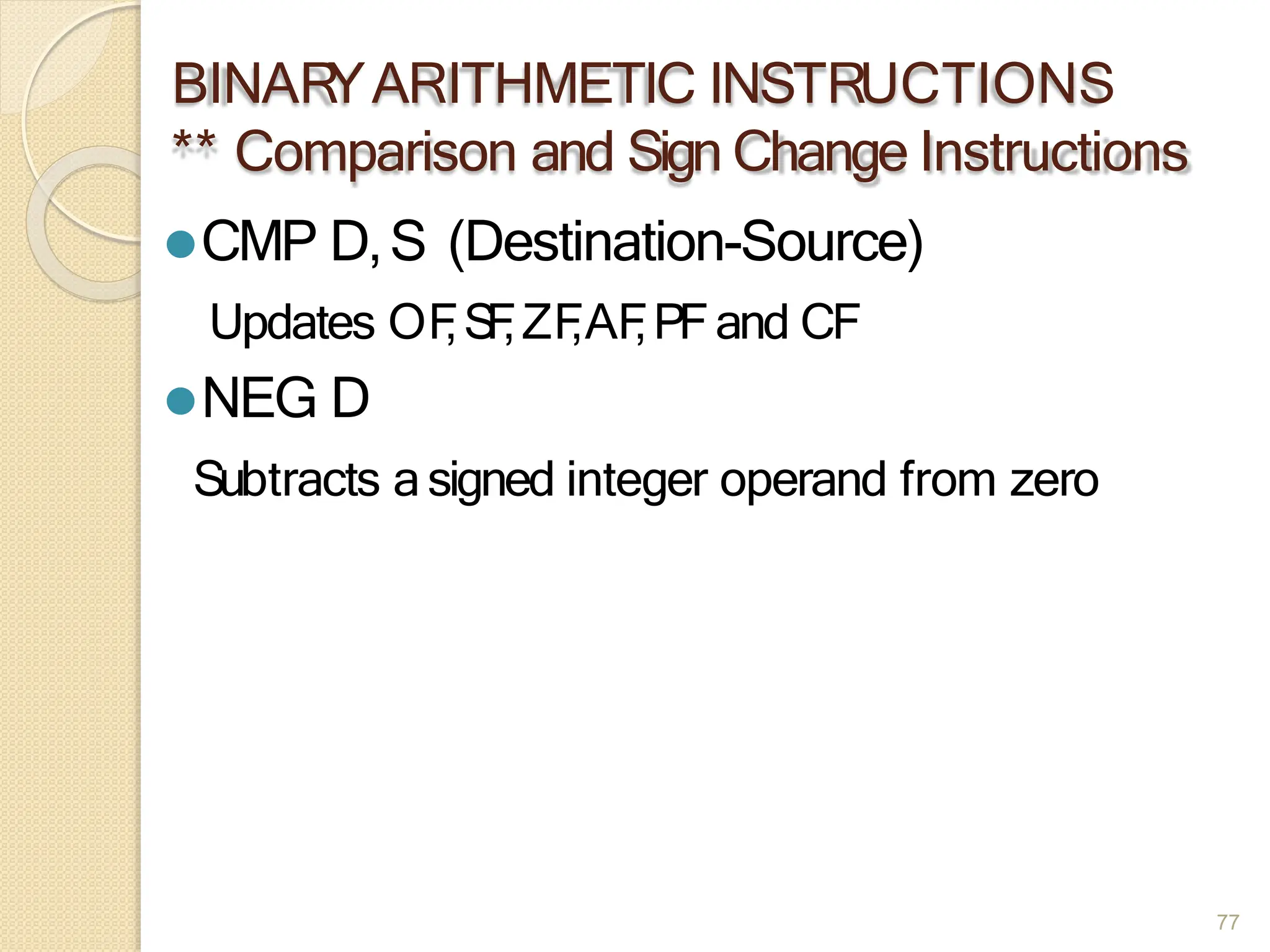 BINAR
YARITHMETIC INSTRUCTIONS
** Comparison and Sign Change Instructions
77
⚫CMP D,S (Destination-Source)
Updates OF
,S
F
,ZF
,AF
,PFand CF
⚫NEG D
Subtracts asigned integer operand from zero
 