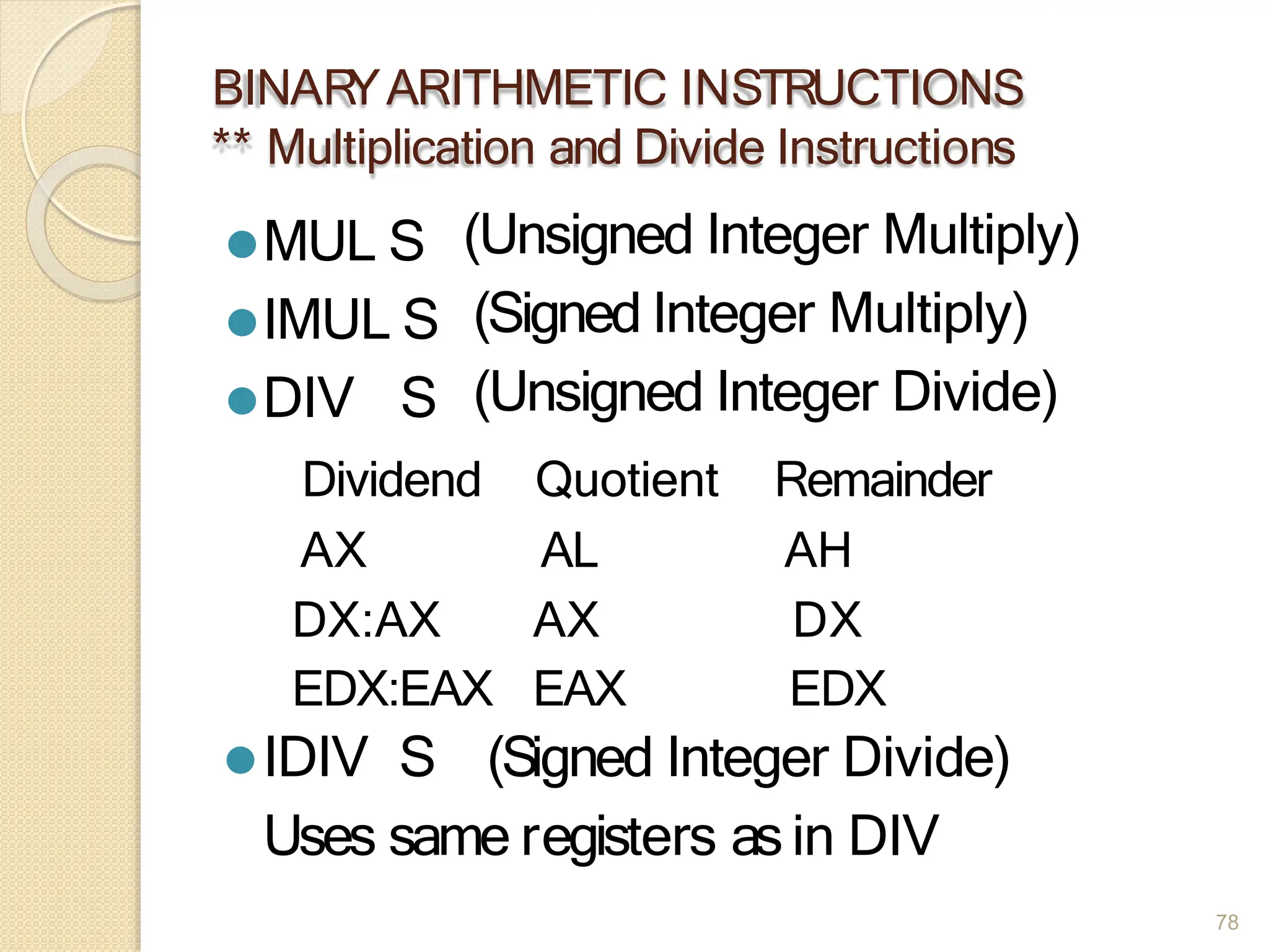 BINAR
YARITHMETIC INSTRUCTIONS
** Multiplication and Divide Instructions
78
⚫MUL S
⚫IMUL S
⚫DIV S
(Unsigned Integer Multiply)
(Signed Integer Multiply)
(Unsigned Integer Divide)
Dividend Quotient Remainder
AX AL AH
DX:AX AX DX
EDX:EAX EAX EDX
⚫IDIV S (Signed Integer Divide)
Uses same registers as in DIV
 