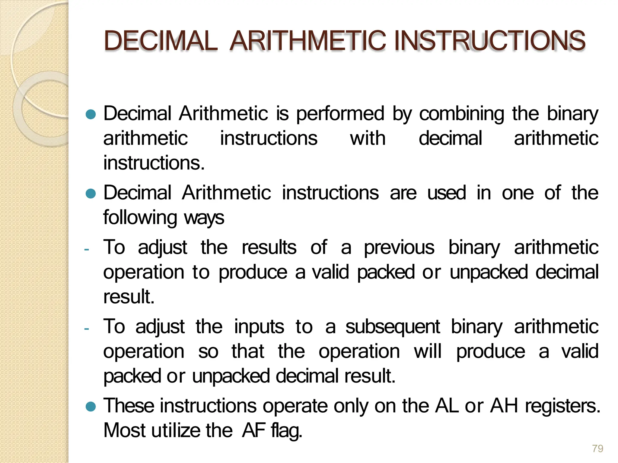 DECIMAL ARITHMETIC INSTRUCTIONS
79
⚫ Decimal Arithmetic is performed by combining the binary
arithmetic instructions with decimal arithmetic
instructions.
⚫ Decimal Arithmetic instructions are used in one of the
following ways
- To adjust the results of a previous binary arithmetic
operation to produce a valid packed or unpacked decimal
result.
- To adjust the inputs to a subsequent binary arithmetic
operation so that the operation will produce a valid
packed or unpacked decimal result.
⚫ These instructions operate only on the AL or AH registers.
Most utilize the AF flag.
 