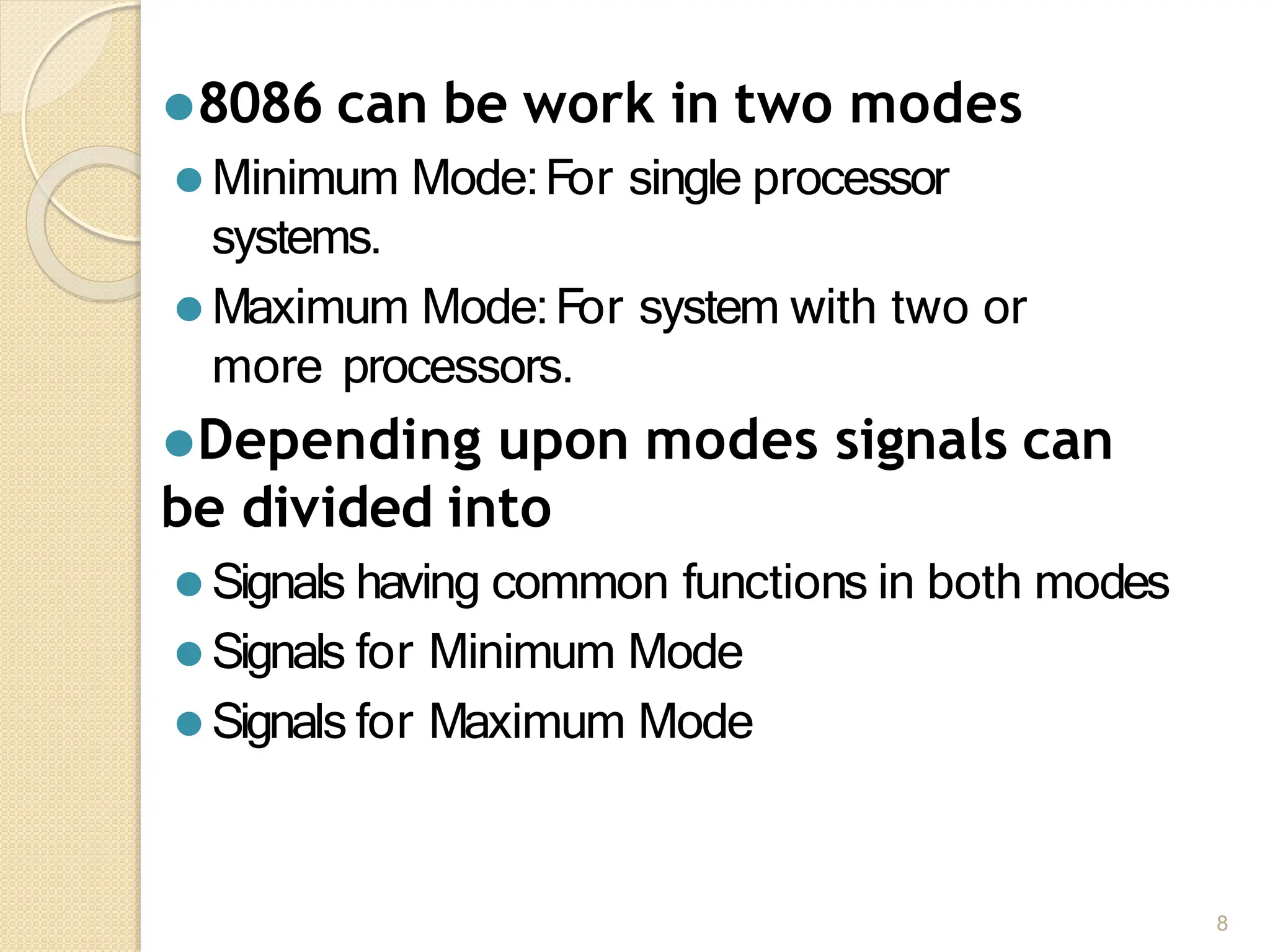 ⚫8086 can be work in two modes
⚫ Minimum Mode:For single processor
systems.
⚫ Maximum Mode:For system with two or
more processors.
⚫Depending upon modes signals can
be divided into
⚫ Signals having common functions in both modes
⚫ Signals for Minimum Mode
⚫ Signals for Maximum Mode
8
 