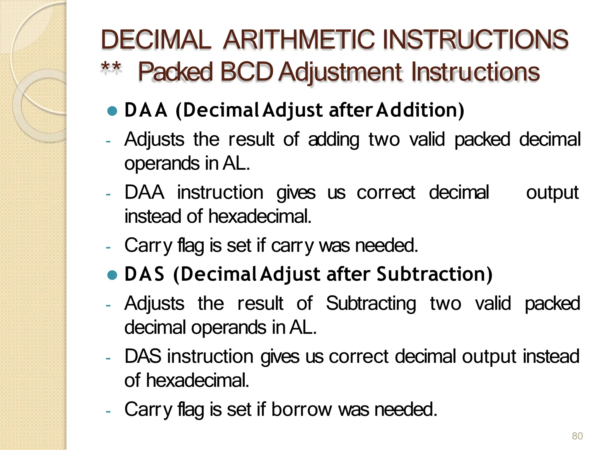 DECIMAL ARITHMETIC INSTRUCTIONS
** Packed BCDAdjustment Instructions
80
⚫ DAA (DecimalAdjust afterAddition)
- Adjusts the result of adding two valid packed decimal
operands in AL.
output
- DAA instruction gives us correct decimal
instead of hexadecimal.
- Carry flag is set if carry was needed.
⚫ DAS (DecimalAdjust after Subtraction)
- Adjusts the result of Subtracting two valid packed
decimal operands inAL.
- DAS instruction gives us correct decimal output instead
of hexadecimal.
- Carry flag is set if borrow was needed.
 