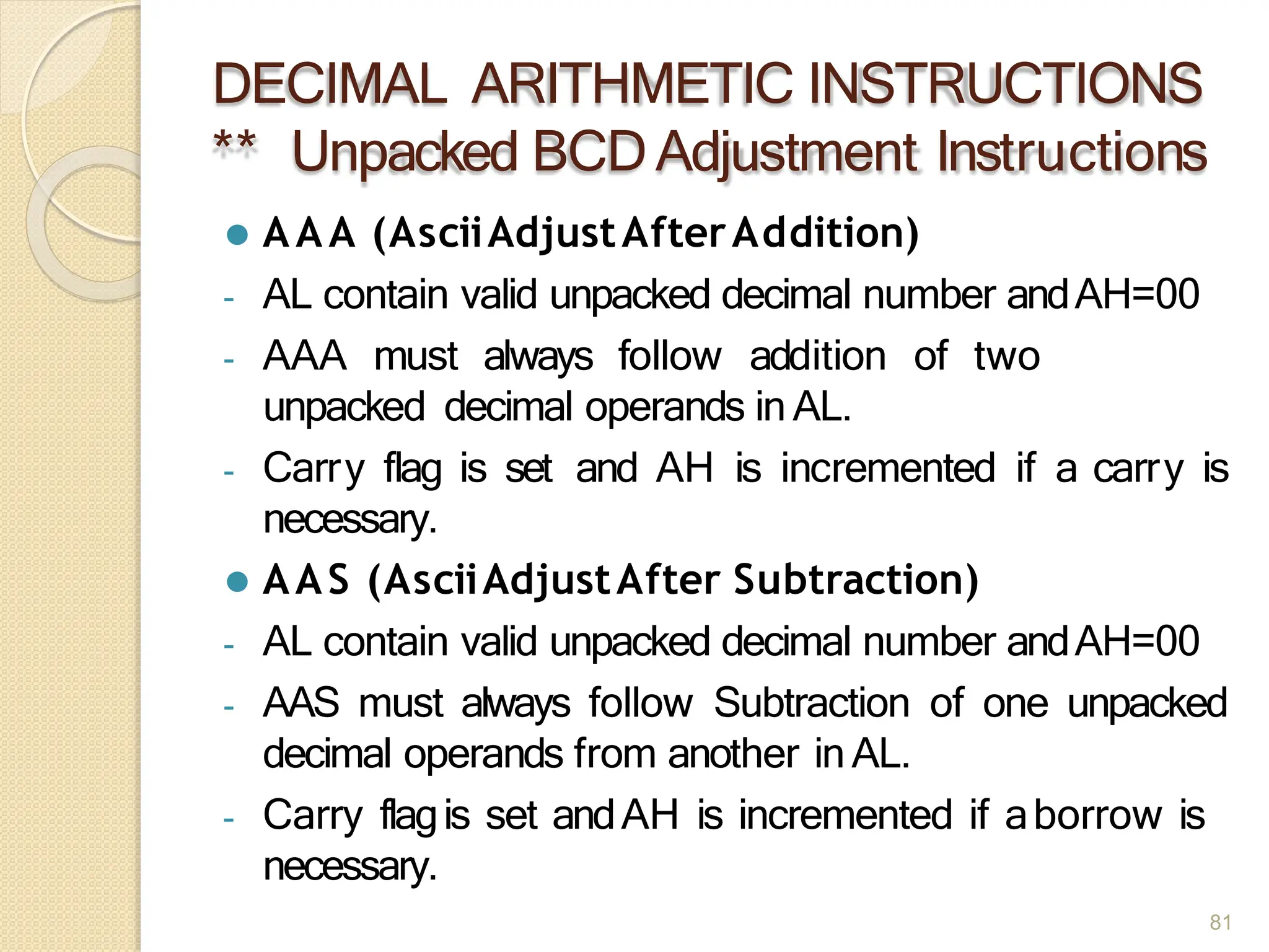 DECIMAL ARITHMETIC INSTRUCTIONS
** Unpacked BCDAdjustment Instructions
81
⚫ AAA (AsciiAdjustAfterAddition)
- AL contain valid unpacked decimal number andAH=00
- AAA must always follow addition of two
unpacked decimal operands in AL.
- Carry flag is set and AH is incremented if a carry is
necessary.
⚫ AAS (AsciiAdjustAfter Subtraction)
- AL contain valid unpacked decimal number andAH=00
- AAS must always follow Subtraction of one unpacked
decimal operands from another inAL.
- Carry flagis set andAH is incremented if aborrow is
necessary.
 