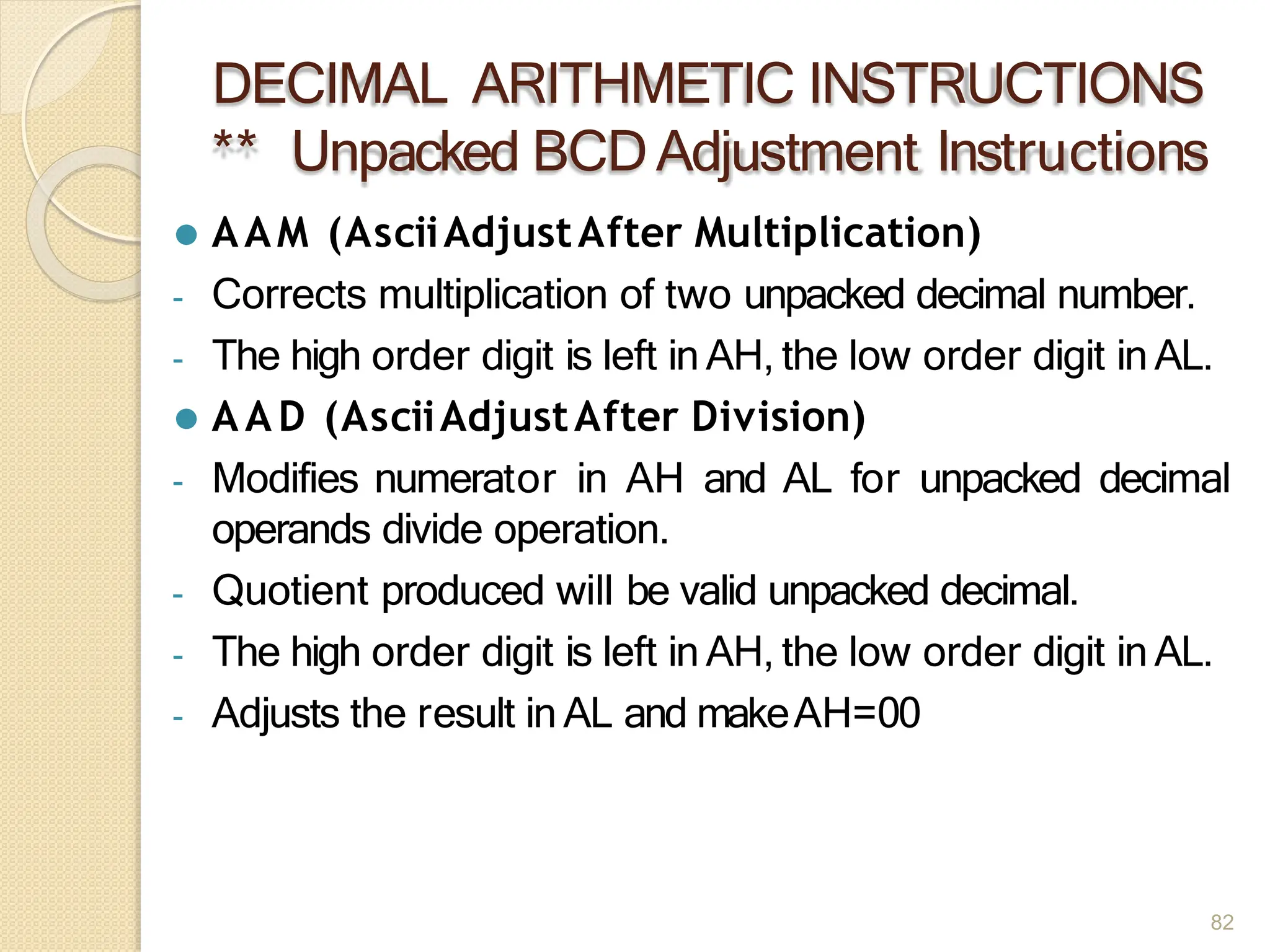 DECIMAL ARITHMETIC INSTRUCTIONS
** Unpacked BCDAdjustment Instructions
82
⚫ AAM (AsciiAdjustAfter Multiplication)
- Corrects multiplication of two unpacked decimal number.
- The high order digit is left in AH, the low order digit in AL.
⚫ A A D (AsciiAdjustAfter Division)
- Modifies numerator in AH and AL for unpacked decimal
operands divide operation.
- Quotient produced will be valid unpacked decimal.
- The high order digit is left in AH, the low order digit in AL.
- Adjusts the result in AL and makeAH=00
 
