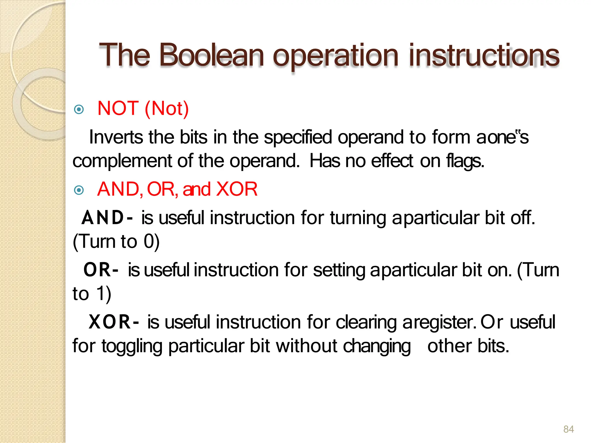 The Boolean operation instructions
84
⦿ NOT (Not)
Inverts the bits in the specified operand to form aone‟s
complement of the operand. Has no effect on flags.
⦿ AND,OR, and XOR
AND- is useful instruction for turning aparticular bit off.
(Turn to 0)
OR- isuseful instruction for setting aparticular bit on. (Turn
to 1)
XOR- is useful instruction for clearing aregister.Or useful
for toggling particular bit without changing other bits.
 