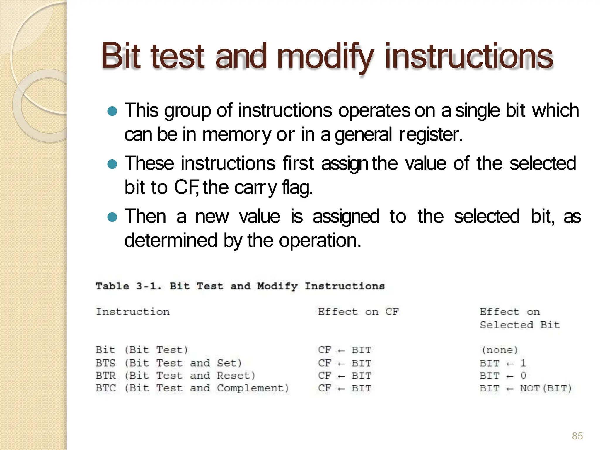 Bit test and modify instructions
⚫ This group of instructions operates on asingle bit which
can be in memory or in ageneral register.
⚫ These instructions first assignthe value of the selected
bit to CF
,the carry flag.
⚫ Then a new value is assigned to the selected bit, as
determined by the operation.
85
 