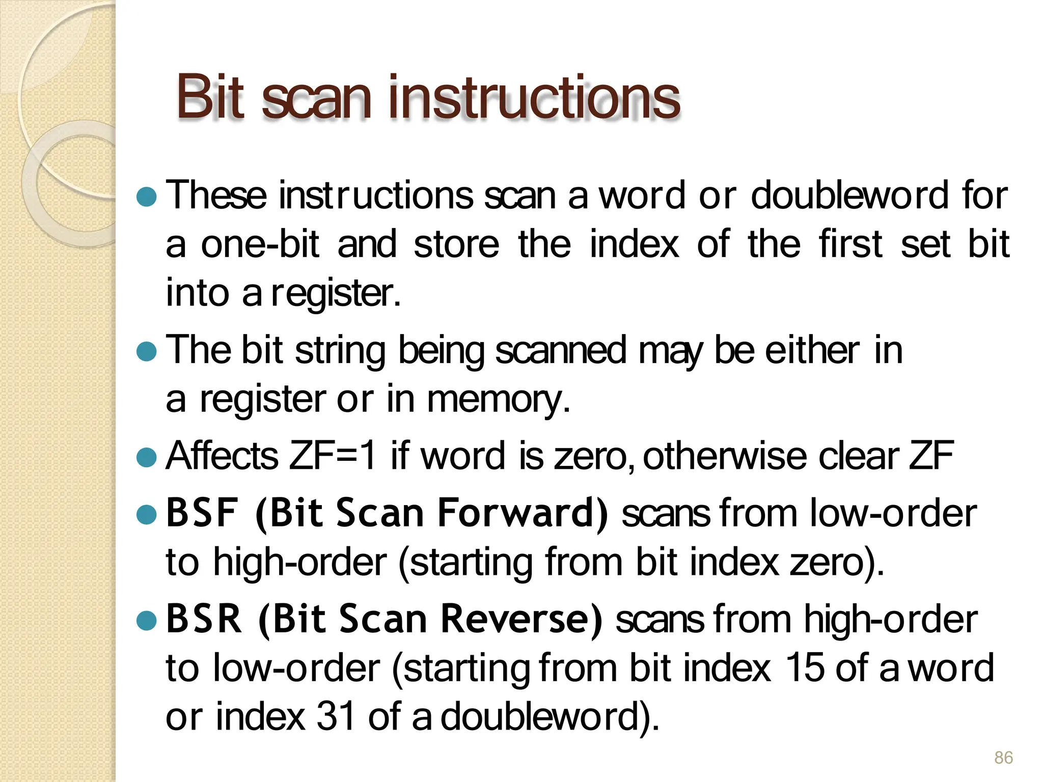 Bit scan instructions
86
⚫ These instructions scan a word or doubleword for
a one-bit and store the index of the first set bit
into a register.
⚫ The bit string being scanned may be either in
a register or in memory.
⚫ Affects ZF=1 if word is zero,otherwise clear ZF
⚫ BSF (Bit Scan Forward) scans from low-order
to high-order (starting from bit index zero).
⚫ BSR (Bit Scan Reverse) scans from high-order
to low-order (starting from bit index 15 of a word
or index 31 of a doubleword).
 