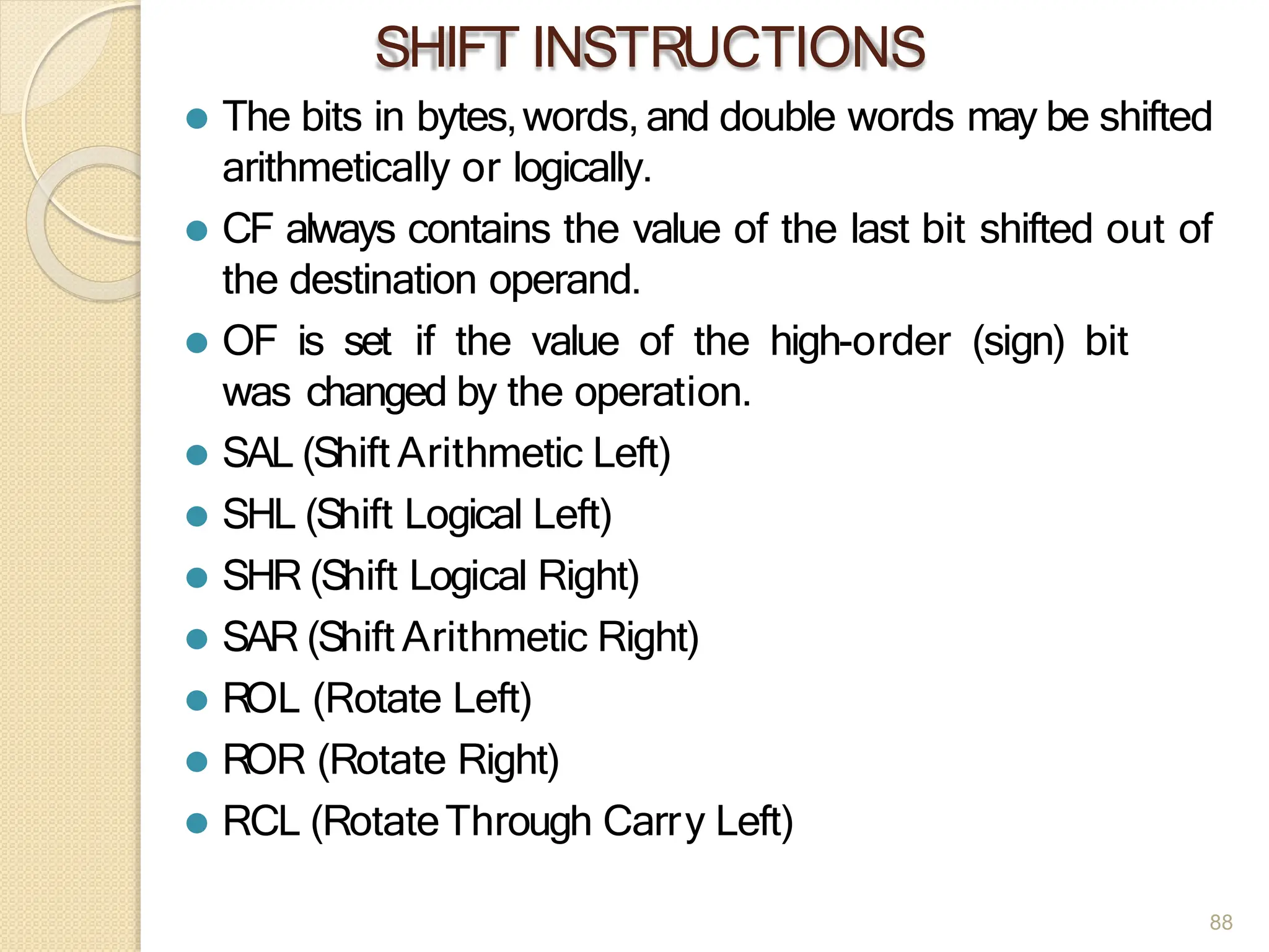 SHIFT INSTRUCTIONS
88
⚫ The bits in bytes,words, and double words may be shifted
arithmetically or logically.
⚫ CF always contains the value of the last bit shifted out of
the destination operand.
⚫ OF is set if the value of the high-order (sign) bit
was changed by the operation.
⚫ SAL (Shift Arithmetic Left)
⚫ SHL (Shift Logical Left)
⚫ SHR (Shift Logical Right)
⚫ SAR (Shift Arithmetic Right)
⚫ ROL (Rotate Left)
⚫ ROR (Rotate Right)
⚫ RCL (RotateThrough Carry Left)
 