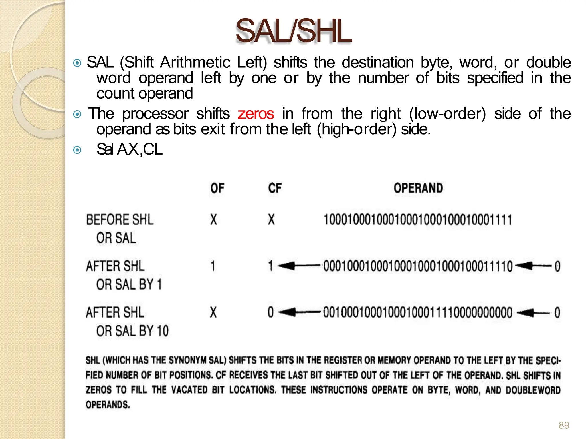 SAL/SHL
⦿ SAL (Shift Arithmetic Left) shifts the destination byte, word, or double
word operand left by one or by the number of bits specified in the
count operand
⦿ The processor shifts zeros in from the right (low-order) side of the
operand as bits exit from the left (high-order) side.
⦿ Sal AX,CL
89
 