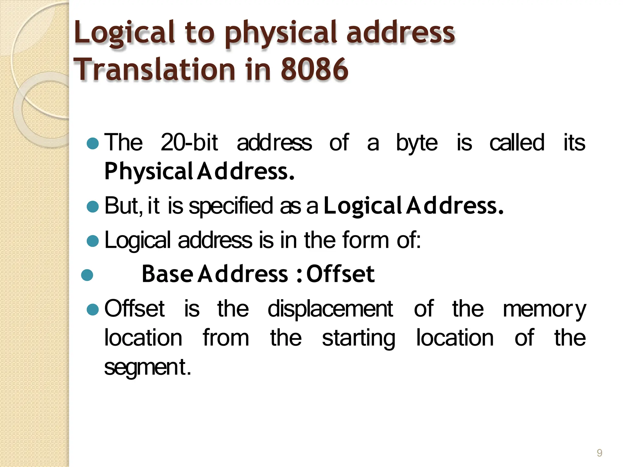 Logical to physical address
Translation in 8086
9
⚫ The 20-bit address of a byte is called its
PhysicalAddress.
⚫ But,it is specified as a LogicalAddress.
⚫ Logical address is in the form of:
⚫ BaseAddress :Offset
the memory
⚫ Offset
location
is the displacement of
from the starting location of the
segment.
 