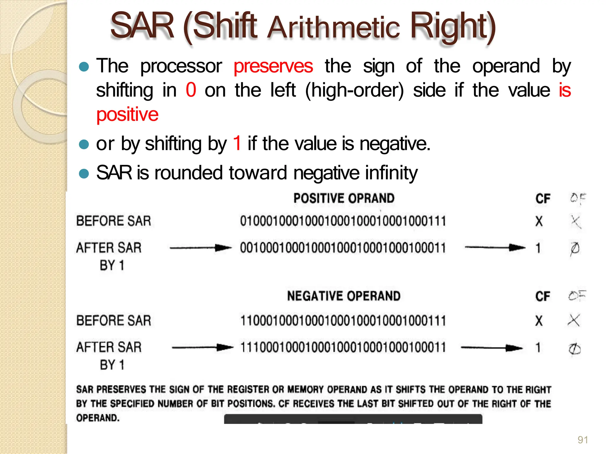 SAR (Shift Arithmetic Right)
⚫ The processor preserves the sign of the operand by
shifting in 0 on the left (high-order) side if the value is
positive
⚫ or by shifting by 1 if the value is negative.
⚫ SAR is rounded toward negative infinity
91
 