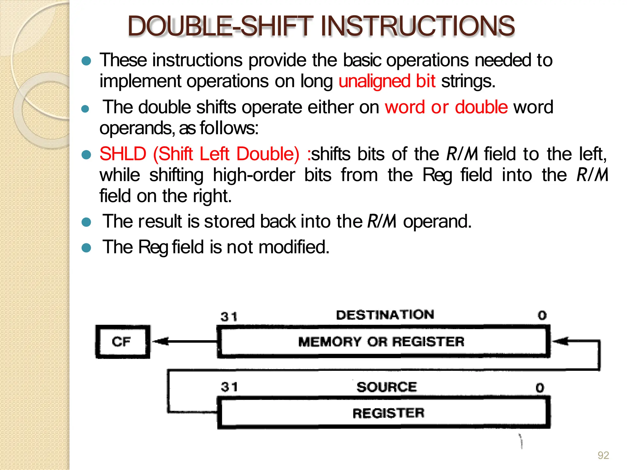 DOUBLE-SHIFT INSTRUCTIONS
⚫ These instructions provide the basic operations needed to
implement operations on long unaligned bit strings.
⚫ The double shifts operate either on word or double word
operands,as follows:
⚫ SHLD (Shift Left Double) :shifts bits of the R/M field to the left,
while shifting high-order bits from the Reg field into the R/M
field on the right.
⚫ The result is stored back into the R/M operand.
⚫ The Regfield is not modified.
92
 