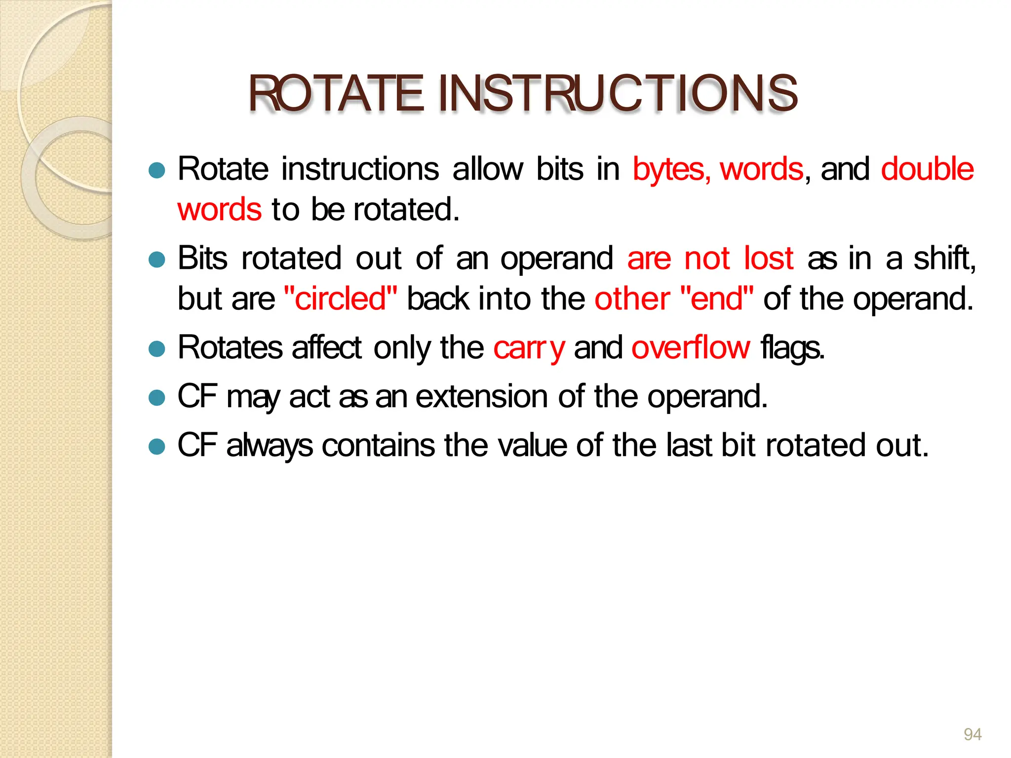 ROTATE INSTRUCTIONS
94
⚫ Rotate instructions allow bits in bytes, words, and double
words to be rotated.
⚫ Bits rotated out of an operand are not lost as in a shift,
but are "circled" back into the other "end" of the operand.
⚫ Rotates affect only the carry and overflow flags.
⚫ CF may act as an extension of the operand.
⚫ CF always contains the value of the last bit rotated out.
 
