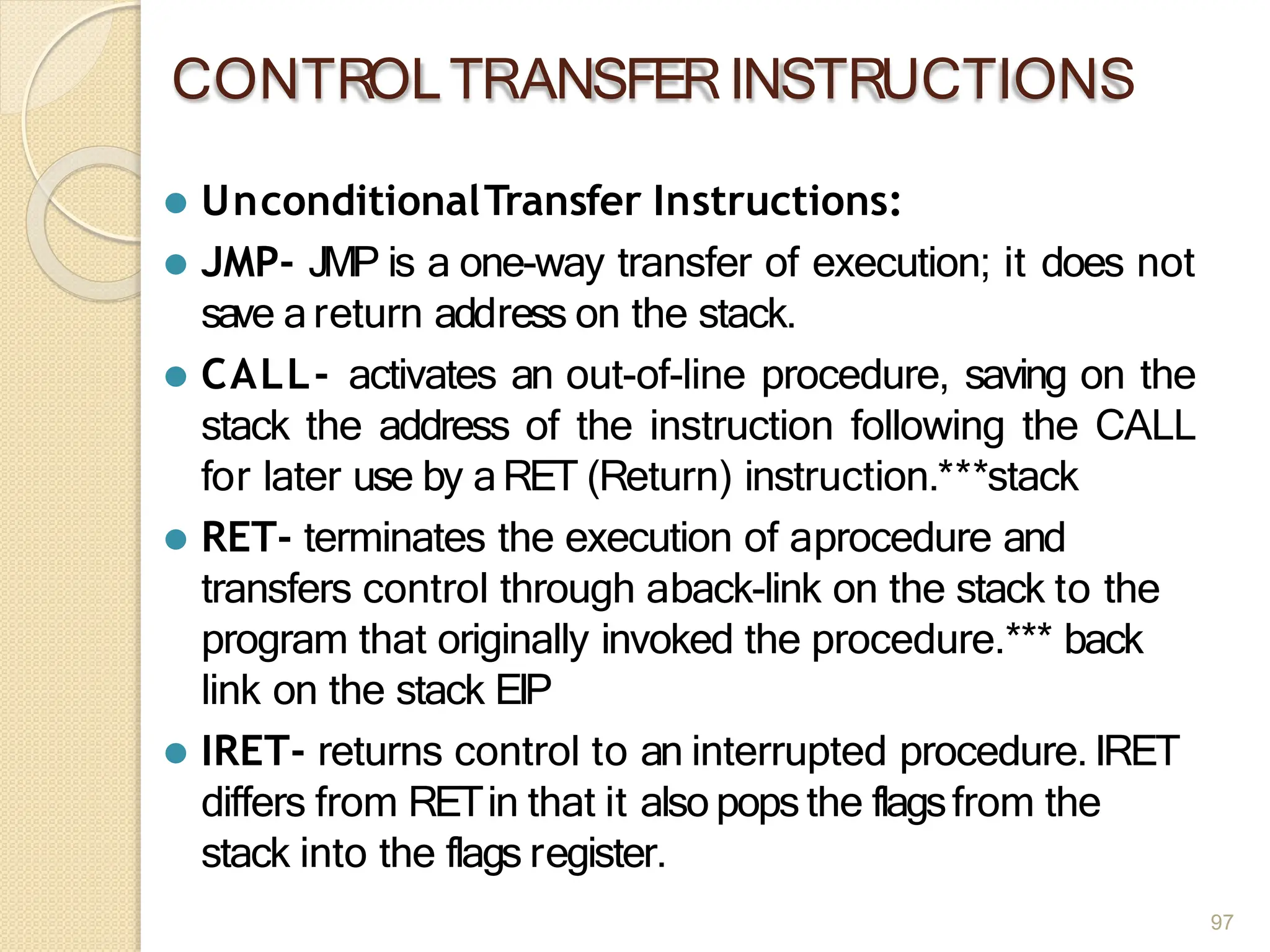 CONTROLTRANSFERINSTRUCTIONS
97
⚫ UnconditionalTransfer Instructions:
⚫ JMP- JMP is a one-way transfer of execution; it does not
save areturn address on the stack.
⚫ CALL- activates an out-of-line procedure, saving on the
stack the address of the instruction following the CALL
for later use by aRET (Return) instruction.***stack
⚫ RET- terminates the execution of aprocedure and
transfers control through aback-link on the stack to the
program that originally invoked the procedure.*** back
link on the stack EIP
⚫ IRET- returns control to an interrupted procedure. IRET
differs from RETin that it also popsthe flagsfrom the
stack into the flags register.
 
