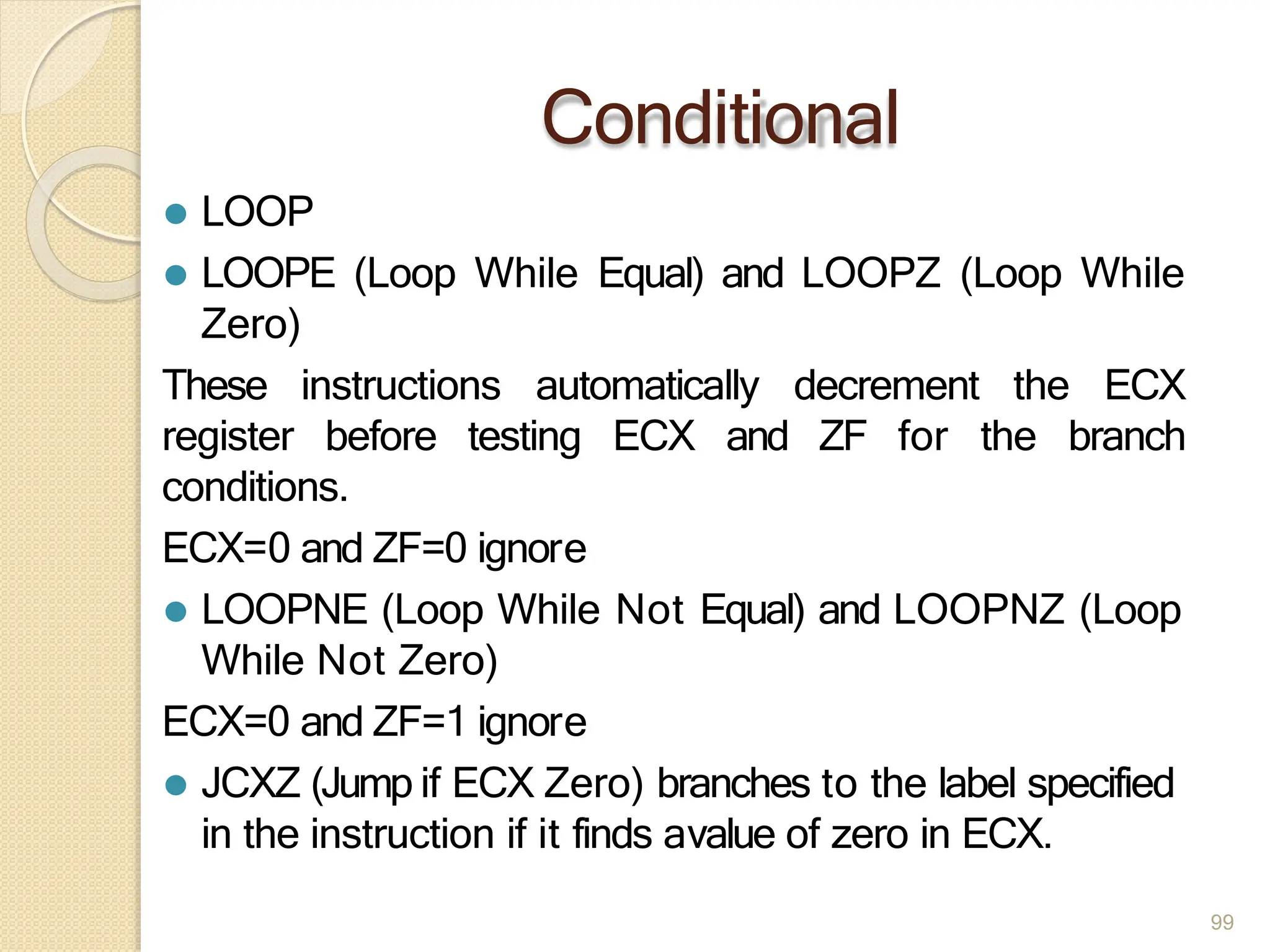 Conditional
99
⚫ LOOP
⚫ LOOPE (Loop While Equal) and LOOPZ (Loop While
Zero)
These instructions automatically decrement the ECX
register before testing ECX and ZF for the branch
conditions.
ECX=0 and ZF=0 ignore
⚫ LOOPNE (Loop While Not Equal) and LOOPNZ (Loop
While Not Zero)
ECX=0 and ZF=1 ignore
⚫ JCXZ (Jump if ECX Zero) branches to the label specified
in the instruction if it finds avalue of zero in ECX.
 