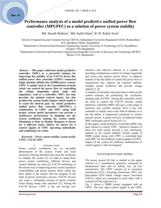 IJASCSE, VOL 1, ISSUE 4, 2012

Dec. 31

              Performance analysis of a model predictive unified power flow
               controller (MPUPFC) as a solution of power system stability
                            Md. Shoaib Shahriar1, Md. Saiful Islam2, B. M. Ruhul Amin3
          1
         School of Engineering and Computer Science (SECS), Independent University Bangladesh (IUB), Bashundhara
                                               R/A, Baridhara, Dhaka, Bangladesh.
          2
            Department of Electrical and Electronic Engineering, Islamic University of Technology (IUT), BoardBazar,
                                                   Gazipur-1704, Bangladesh.
      3
        Department of Electrical and Electronic Engineering, Bangladeh University of Business and Technology (BUBT),
                                                    Mirpur-1216, Bangladesh.




      Abstract— This paper addresses model predictive               attractive and effective features. It is capable of
      controller (MPC) as a powerful solution for                   providing simultaneous control of voltage magnitude
      improving the stability of an FACTS device like               and active and reactive power flows, in adaptive
      unified power flow controller (UPFC) connected                fashion. It has the ability to control the power flow in
      single machine infinite bus (SMIB) power system.              transmission line, improve the transient stability,
      UPFC is mainly used in the transmission systems               mitigate system oscillation and provide voltage
      which can control the power flow by controlling               support [1, 4].
      the voltage magnitude, phase angle and                        A number of researches had been done to find out the
      impedance. And as a controller, MPC, not only                 control schemes for performing the oscillation-
      provides the optimal control inputs, but also                 damping task of UPFC. Among the controllers which
      predicts the system model outputs which enable it             are used to control the FACTS devices, model
      to reach the desired goal. So, model predictive
                                                                    predictive controller (MPC) has got a wide range of
      unified power flow controller (MPUPFC), a
                                                                    attractive and versatile features. Now a day, this
      combination of UPFC and MPC along with
                                                                    controller is widely used in the field of industry as it
      proper system model parameters can provide a
      satisfactory performance in damping out the                   has the ability to implement constraints in control
      system oscillations making the system stable.                 process system. A good overview of industrial linear
      Simulation is done in Matlab. Response is shown               MPC techniques can be found in [5-7].
      for 4 different states. Effects are shown for 4               In this paper, model predictive Controller (MPC) has
      control signals of UPFC operating individually                been chosen to control UPFC. Attractive features of
      and combining 2 at a time.                                    these two tools jointly provide a very satisfactory
                                                                    solution to the system stability. System model of
       Keywords— Power system stability, system model,              SMIB system along with UPFC is controlled here
      UPFC, FACTS, MPC.                                             with MPC for four different control signals of UPFC.
                                                                    Impact of the system for different combinations of
                    I.       INTRODUCTION                           control signals is also investigated.
      Power system oscillations are an inevitable
      phenomenon of the system. Faults and weak
      protective relaying operation can cause the oscillation                     II.SYSTEM DYNAMIC MODEL
      to collapse the system [1]. In order to damp these
      power system oscillations, different devices and              The power system [8] that is studied in this paper
      control methods are used [2]. FACTS technology is             consists of a synchronous generator connected to
      the newest way of improving power system operation            transmission lines and an infinite bus via two
                                                                    transformers. The UPFC consists of an excitation
      controllability and power transfer limits which has
                                                                    transformer (ET), a boosting transformer (BT), two
      been added in the stream with the progress in the
                                                                    three-phase GTO based voltage source converters
      field of power electronics devices. FACTS devices             (VSCs); which are connected to each other with a
      can cause a substantial increase in power transfer            common dc link capacitor [1].
      limits during steady state operation [3]. Among the           Fig. 1 shows a SMIB system equipped with an
      FACTS devices, UPFC is the one having very                    UPFC. The four input control signals to the UPFC

      www.ijascse.in                                                                                               Page 56
 