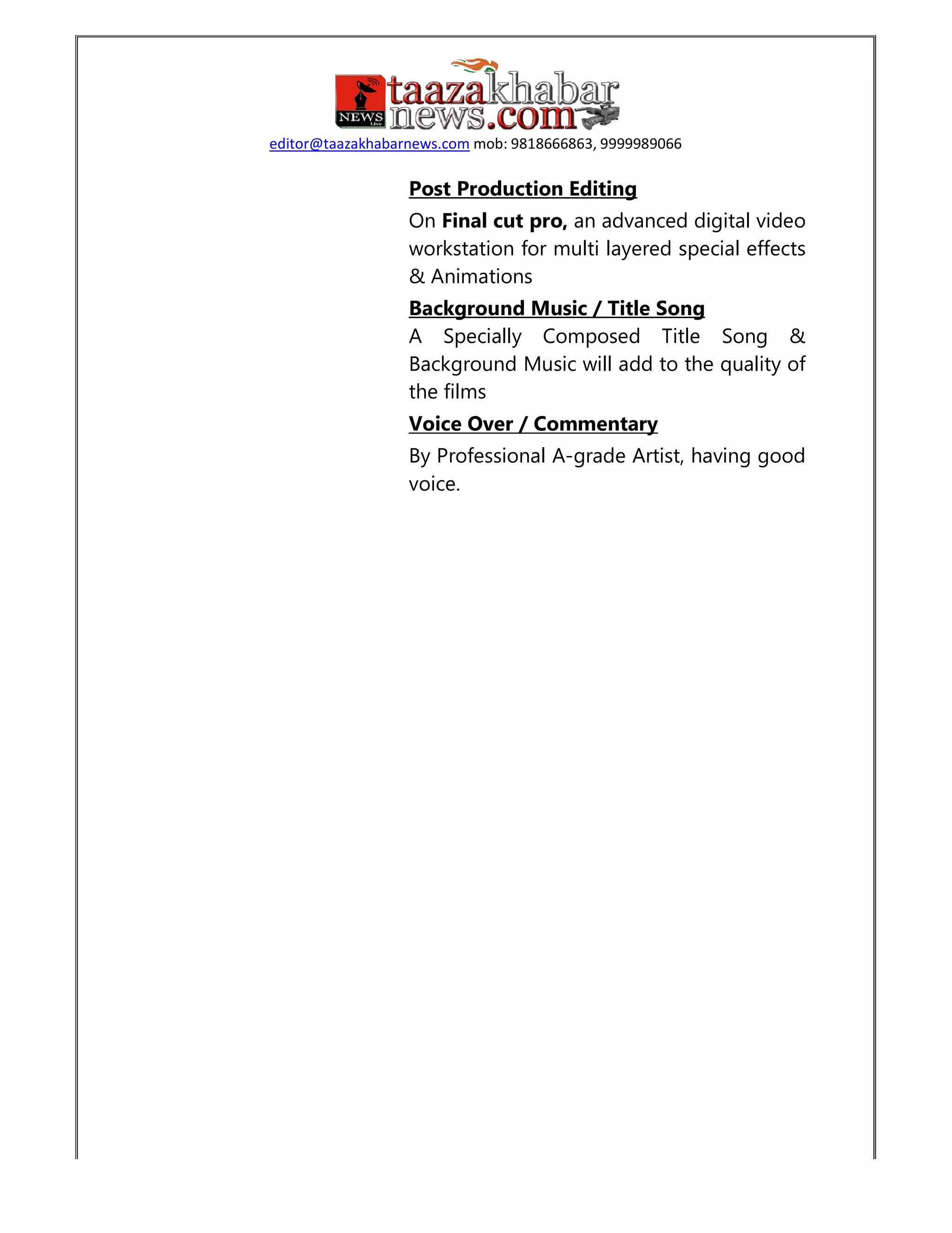 editor@taazakhabarnews.comeditor@taazakhabarnews.com mob: 9818666863, 9999989066
Post Production Editing
On Final cut pro, an advanced digital video
workstation for multi layered special effects
& Animations
Background Music / Title Song
A Specially Composed Title Song &
Background Music will add to the quality of
the films
Voice Over / Commentary
By Professional A-grade Artist, having good
voice.
an advanced digital video
workstation for multi layered special effects
A Specially Composed Title Song &
Background Music will add to the quality of
grade Artist, having good
 