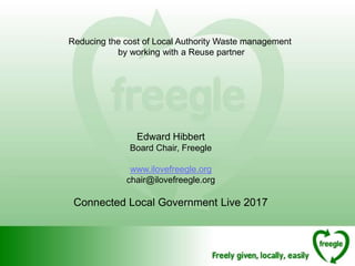 Reducing the cost of Local Authority Waste management
by working with a Reuse partner
Edward Hibbert
Board Chair, Freegle
www.ilovefreegle.org
chair@ilovefreegle.org
Connected Local Government Live 2017
 