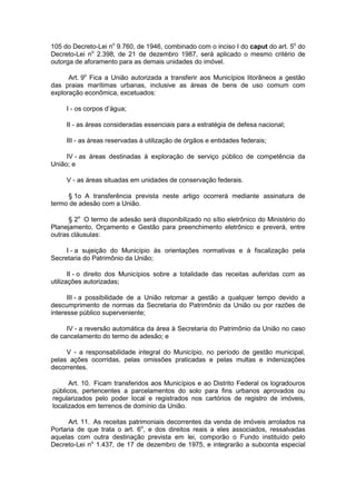 105 do Decreto-Lei no
9.760, de 1946, combinado com o inciso I do caput do art. 5o
do
Decreto-Lei no
2.398, de 21 de dezembro 1987, será aplicado o mesmo critério de
outorga de aforamento para as demais unidades do imóvel.
Art. 9o
Fica a União autorizada a transferir aos Municípios litorâneos a gestão
das praias marítimas urbanas, inclusive as áreas de bens de uso comum com
exploração econômica, excetuados:
I - os corpos d’água;
II - as áreas consideradas essenciais para a estratégia de defesa nacional;
III - as áreas reservadas à utilização de órgãos e entidades federais;
IV - as áreas destinadas à exploração de serviço público de competência da
União; e
V - as áreas situadas em unidades de conservação federais.
§ 1o A transferência prevista neste artigo ocorrerá mediante assinatura de
termo de adesão com a União.
§ 2o
O termo de adesão será disponibilizado no sítio eletrônico do Ministério do
Planejamento, Orçamento e Gestão para preenchimento eletrônico e preverá, entre
outras cláusulas:
I - a sujeição do Município às orientações normativas e à fiscalização pela
Secretaria do Patrimônio da União;
II - o direito dos Municípios sobre a totalidade das receitas auferidas com as
utilizações autorizadas;
III - a possibilidade de a União retomar a gestão a qualquer tempo devido a
descumprimento de normas da Secretaria do Patrimônio da União ou por razões de
interesse público superveniente;
IV - a reversão automática da área à Secretaria do Patrimônio da União no caso
de cancelamento do termo de adesão; e
V - a responsabilidade integral do Município, no período de gestão municipal,
pelas ações ocorridas, pelas omissões praticadas e pelas multas e indenizações
decorrentes.
Art. 10. Ficam transferidos aos Municípios e ao Distrito Federal os logradouros
públicos, pertencentes a parcelamentos do solo para fins urbanos aprovados ou
regularizados pelo poder local e registrados nos cartórios de registro de imóveis,
localizados em terrenos de domínio da União.
Art. 11. As receitas patrimoniais decorrentes da venda de imóveis arrolados na
Portaria de que trata o art. 6o
, e dos direitos reais a eles associados, ressalvadas
aquelas com outra destinação prevista em lei, comporão o Fundo instituído pelo
Decreto-Lei no
1.437, de 17 de dezembro de 1975, e integrarão a subconta especial
 