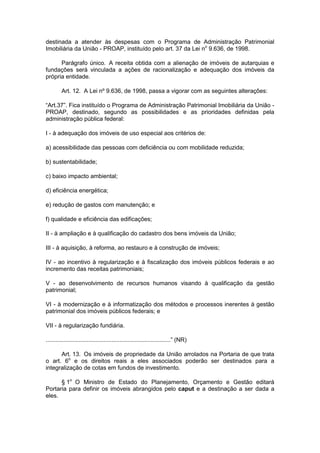 destinada a atender às despesas com o Programa de Administração Patrimonial
Imobiliária da União - PROAP, instituído pelo art. 37 da Lei no
9.636, de 1998.
Parágrafo único. A receita obtida com a alienação de imóveis de autarquias e
fundações será vinculada a ações de racionalização e adequação dos imóveis da
própria entidade.
Art. 12. A Lei nº 9.636, de 1998, passa a vigorar com as seguintes alterações:
“Art.37”. Fica instituído o Programa de Administração Patrimonial Imobiliária da União -
PROAP, destinado, segundo as possibilidades e as prioridades definidas pela
administração pública federal:
I - à adequação dos imóveis de uso especial aos critérios de:
a) acessibilidade das pessoas com deficiência ou com mobilidade reduzida;
b) sustentabilidade;
c) baixo impacto ambiental;
d) eficiência energética;
e) redução de gastos com manutenção; e
f) qualidade e eficiência das edificações;
II - à ampliação e à qualificação do cadastro dos bens imóveis da União;
III - à aquisição, à reforma, ao restauro e à construção de imóveis;
IV - ao incentivo à regularização e à fiscalização dos imóveis públicos federais e ao
incremento das receitas patrimoniais;
V - ao desenvolvimento de recursos humanos visando à qualificação da gestão
patrimonial;
VI - à modernização e à informatização dos métodos e processos inerentes à gestão
patrimonial dos imóveis públicos federais; e
VII - à regularização fundiária.
............................................................................” (NR)
Art. 13. Os imóveis de propriedade da União arrolados na Portaria de que trata
o art. 6o
e os direitos reais a eles associados poderão ser destinados para a
integralização de cotas em fundos de investimento.
§ 1o
O Ministro de Estado do Planejamento, Orçamento e Gestão editará
Portaria para definir os imóveis abrangidos pelo caput e a destinação a ser dada a
eles.
 