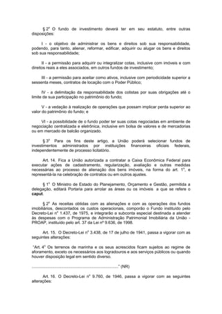 § 2o
O fundo de investimento deverá ter em seu estatuto, entre outras
disposições:
I - o objetivo de administrar os bens e direitos sob sua responsabilidade,
podendo, para tanto, alienar, reformar, edificar, adquirir ou alugar os bens e direitos
sob sua responsabilidade;
II - a permissão para adquirir ou integralizar cotas, inclusive com imóveis e com
direitos reais a eles associados, em outros fundos de investimento;
III - a permissão para aceitar como ativos, inclusive com periodicidade superior a
sessenta meses, contratos de locação com o Poder Público;
IV - a delimitação da responsabilidade dos cotistas por suas obrigações até o
limite de sua participação no patrimônio do fundo;
V - a vedação à realização de operações que possam implicar perda superior ao
valor do patrimônio do fundo; e
VI - a possibilidade de o fundo poder ter suas cotas negociadas em ambiente de
negociação centralizada e eletrônica, inclusive em bolsa de valores e de mercadorias
ou em mercado de balcão organizado.
§ 3o
Para os fins deste artigo, a União poderá selecionar fundos de
investimentos administrados por instituições financeiras oficiais federais,
independentemente de processo licitatório.
Art. 14. Fica a União autorizada a contratar a Caixa Econômica Federal para
executar ações de cadastramento, regularização, avaliação e outras medidas
necessárias ao processo de alienação dos bens imóveis, na forma do art. 1o
, e
representá-la na celebração de contratos ou em outros ajustes.
§ 1o
O Ministro de Estado do Planejamento, Orçamento e Gestão, permitida a
delegação, editará Portaria para arrolar as áreas ou os imóveis a que se refere o
caput.
§ 2o
As receitas obtidas com as alienações e com as operações dos fundos
imobiliários, descontados os custos operacionais, comporão o Fundo instituído pelo
Decreto-Lei no
1.437, de 1975, e integrarão a subconta especial destinada a atender
às despesas com o Programa de Administração Patrimonial Imobiliária da União -
PROAP, instituído pelo art. 37 da Lei nº 9.636, de 1998.
Art. 15. O Decreto-Lei no
3.438, de 17 de julho de 1941, passa a vigorar com as
seguintes alterações:
“Art. 4o
Os terrenos de marinha e os seus acrescidos ficam sujeitos ao regime de
aforamento, exceto os necessários aos logradouros e aos serviços públicos ou quando
houver disposição legal em sentido diverso.
............................................................................” (NR)
Art. 16. O Decreto-Lei no
9.760, de 1946, passa a vigorar com as seguintes
alterações:
 