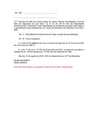 “Art. 100. ....................................................................
......................................................................................
§ 7o
Quando se tratar de imóvel situado em áreas urbanas consolidadas e fora da
faixa de segurança de que trata o § 3o
do art. 49 do Ato das Disposições
Constitucionais Transitórias, serão dispensadas as audiências previstas neste artigo e
o procedimento será estabelecido em norma da Secretaria de Patrimônio da União.”
(NR)
Art. 17. Esta Medida Provisória entra em vigor na data de sua publicação.
Art. 18. Ficam revogados:
I - o inciso III do caput do art. 24 e o inciso II do caput do art. 27 da Lei no 9.636,
de 15 de maio de 1998; e
II - o art. 1o
da Lei no
13.139, de 26 de junho de 2015, na parte em que altera a
redação do art. 100 do Decreto-Lei no
9.760, de 5 de setembro de 1946.
Brasília, 31 de agosto de 2015; 194o
da Independência e 127o
da República.
DILMA ROUSSEFF
Nelson Barbosa
Este texto não substitui o publicado no DOU de 31.8.2015 - edição extra*
 