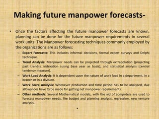 Making future manpower forecasts-
• Once the factors affecting the future manpower forecasts are known,
planning can be done for the future manpower requirements in several
work units. The Manpower forecasting techniques commonly employed by
the organizations are as follows:
– Expert Forecasts: This includes informal decisions, formal expert surveys and Delphi
technique.
– Trend Analysis: Manpower needs can be projected through extrapolation (projecting
past trends), indexation (using base year as basis), and statistical analysis (central
tendency measure).
– Work Load Analysis: It is dependent upon the nature of work load in a department, in a
branch or in a division.
– Work Force Analysis: Whenever production and time period has to be analysed, due
allowances have to be made for getting net manpower requirements.
– Other methods: Several Mathematical models, with the aid of computers are used to
forecast manpower needs, like budget and planning analysis, regression, new venture
analysis.
•
 