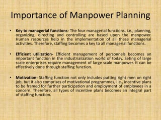 Importance of Manpower Planning
• Key to managerial functions- The four managerial functions, i.e., planning,
organizing, directing and controlling are based upon the manpower.
Human resources help in the implementation of all these managerial
activities. Therefore, staffing becomes a key to all managerial functions.
• Efficient utilization- Efficient management of personnels becomes an
important function in the industrialization world of today. Seting of large
scale enterprises require management of large scale manpower. It can be
effectively done through staffing function.
• Motivation- Staffing function not only includes putting right men on right
job, but it also comprises of motivational programmes, i.e., incentive plans
to be framed for further participation and employment of employees in a
concern. Therefore, all types of incentive plans becomes an integral part
of staffing function.
 