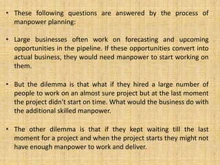 • These following questions are answered by the process of
manpower planning:
• Large businesses often work on forecasting and upcoming
opportunities in the pipeline. If these opportunities convert into
actual business, they would need manpower to start working on
them.
• But the dilemma is that what if they hired a large number of
people to work on an almost sure project but at the last moment
the project didn't start on time. What would the business do with
the additional skilled manpower.
• The other dilemma is that if they kept waiting till the last
moment for a project and when the project starts they might not
have enough manpower to work and deliver.
 