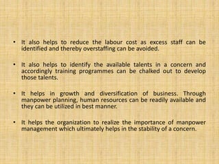 • It also helps to reduce the labour cost as excess staff can be
identified and thereby overstaffing can be avoided.
• It also helps to identify the available talents in a concern and
accordingly training programmes can be chalked out to develop
those talents.
• It helps in growth and diversification of business. Through
manpower planning, human resources can be readily available and
they can be utilized in best manner.
• It helps the organization to realize the importance of manpower
management which ultimately helps in the stability of a concern.
 