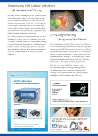 Beatmung hilft Leben erhalten
      Wir helfen mit viel Erfahrung

Seit zehn Jahren beschäftigen wir uns intensiv mit dem
Thema Beatmung in all seinen Facetten. Gemeinsam
mit dem Partner GE arbeiten wir kontinuierlich an der
Weiterentwicklung bestehender Technologien und an
neuen Wegen und Möglichkeiten in der Beatmungs-
technik. Auch in diesem Bereich verstehen wir uns als
Komplettanbieter, der neben Beatmungsgeräten alles
Zubehör für jede Konstellation bereithält.

Das Spektrum reicht von der Heimbeatmung mit ihren
                                                                  Atmungstraining
speziellen Anforderungen über Klinikbeatmung bis hin                             Übung macht den Meister
zu Geräten für Messtechnik und Atemgasbefeuchtung,
Inline-Medikamenten-Vernebelung, Handbeatmungs-                   Hier ist das Zauberwort SpiroTiger. Mit dem SpiroTiger kann
beuteln, Masken und Absaugpumpen. Für alle Anfor-                 die Ausdauerleistung der Atemmuskulatur wirkungsvoll ge-
derungen, jeden Patienten, jede Behandlungssituation              steigert werden. Ein Teufelskreis wird unterbrochen. Denn
finden Sie bei MPV MEDICAL das exakt passende                     Atemwegserkrankungen mindern die Lust an Bewegung.
Equipment.                                                        Die Atmung wird nicht trainiert – Leistungsschwäche und
                                                                  Kurzatmigkeit sind die Folge. Mit dem SpiroTiger wird der
                                                                  Weg zurück eingeschlagen. Die Energie kommt wieder.
                                                                  Die Freude an Bewegung bringt neue Lebenslust.

                                                                  Das Training mit dem SpiroTiger reduziert zudem
                                                                  die Schnarchhäufigkeit und sorgt für ruhige Nächte
                                                                  für alle Beteiligten. Eine verbesserte Sauerstoffver-
                                                                  sorgung und ein Verschwinden der Atemnot steigern
                                                                  das allgemeine Wohlbefinden des Patienten.



         Kalibrierlösungen
         für Anästhesie- und Beatmungsgeräte




         FlowAnalyserTM




         MultiGasAnalyserTM            SmartLungTM & EasyLungTM     Therapie für die Atmung bei COPD, CF,
                                                                    Schnarchen …                  SS
                                                                                                             SWI E
                                                                                                              MAD
         imtmedical ag, Gewerbestrasse 8, 9470 Buchs, Schweiz
         www.imtmedical.com, sales@ imtmedical.com
                                                                    T H E R A P I E F Ü R D I E AT M U N G


                                                                    www.idiag.ch
 