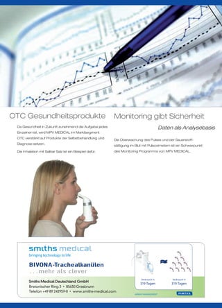 OTC Gesundheitsprodukte                                     Monitoring gibt Sicherheit
 Da Gesundheit in Zukunft zunehmend die Aufgabe jedes                                       Daten als Analysebasis
 Einzelnen ist, wird MPV MEDICAL im Marktsegment
 OTC verstärkt auf Produkte der Selbstbehandlung und
                                                            Die Überwachung des Pulses und der Sauerstoff-
 Diagnose setzen.
                                                            sättigung im Blut mit Pulsoximetern ist ein Schwerpunkt
 Die Inhalation mit Salitair Salz ist ein Beispiel dafür.   des Monitoring Programms von MPV MEDICAL.




         BIVONA-Trachealkanülen
         …mehr als clever
                                                                             Verbrauch in        Verbrauch in
                                                                            319 Tagen            319 Tagen
         Bretonischer Ring 3 • 85630 Grasbrunn
         Telefon +49 89 242959-0 • www.smiths-medical.com
                                                                        AIRWAY MANAGEMENT
 