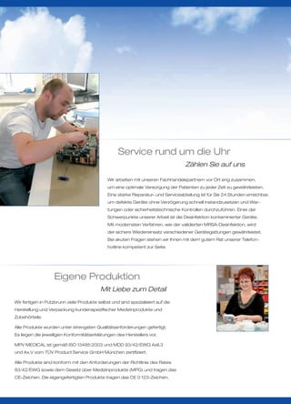 Service rund um die Uhr
                                                                                   Zählen Sie auf uns

                                              Wir arbeiten mit unseren Fachhandelspartnern vor Ort eng zusammen,
                                              um eine optimale Versorgung der Patienten zu jeder Zeit zu gewährleisten.
                                              Eine starke Reparatur- und Serviceabteilung ist für Sie 24 Stunden erreichbar,
                                              um defekte Geräte ohne Verzögerung schnell instandzusetzen und War-
                                              tungen oder sicherheitstechnische Kontrollen durchzuführen. Einer der
                                              Schwerpunkte unserer Arbeit ist die Desinfektion kontaminierter Geräte.
                                              Mit modernsten Verfahren, wie der validierten MRSA-Desinfektion, wird
                                              der sichere Wiedereinsatz verschiedener Gerätegattungen gewährleistet.
                                              Bei akuten Fragen stehen wir Ihnen mit dem gutem Rat unserer Telefon-
                                              hotline kompetent zur Seite.




                   Eigene Produktion
                                           Mit Liebe zum Detail
Wir fertigen in Putzbrunn viele Produkte selbst und sind spezialisiert auf die
Herstellung und Verpackung kundenspezifischer Medizinprodukte und
Zubehörteile.

Alle Produkte wurden unter strengsten Qualitätsanforderungen gefertigt.
Es liegen die jeweiligen Konformitätserklärungen des Herstellers vor.

MPV MEDICAL ist gemäß ISO 13485:2003 und MDD 93/42/EWG AxII.3
und Ax.V vom TÜV Product Service GmbH München zertifiziert.

Alle Produkte sind konform mit den Anforderungen der Richtlinie des Rates
93/42/EWG sowie dem Gesetz über Medizinprodukte (MPG) und tragen das
CE-Zeichen. Die eigengefertigten Produkte tragen das CE 0 123-Zeichen.
 