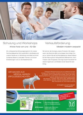 Schulung und Workshops                                                                                                                              Verkaufsförderung
       Know-how von uns – für Sie                                                                                                                                          Medizin modern verpackt

  Ein umfangreiches Schulungsprogramm für unsere                                                                                               Wir kennen die Vorzüge unserer Produkte. Wir wissen,
  Fachhandelspartner führt ausführlich in die Bedienung                                                                                        was in der Branche zählt und schlagen die richtige Ton-
  unserer Geräte ein. In Workshops vermitteln wir Ihnen                                                                                        art an. Nutzen Sie als Fachhandelspartner dieses Wissen
  fundiertes Wissen zu aktuellen Themen und neuen                                                                                              bei der Planung Ihrer Verkaufsförder-Maßnahmen, Fach-
  Entwicklungen rund um die Medizintechnik.                                                                                                    messen oder Kongresse. Die enge Zusammenarbeit mit
                                                                                                                                               starken Agenturen und Medien ist der Garant für den
                                                                                                                                               Erfolg.




     WIR MACHEN AUS                                                                                                                                Erfolgreiche Markenentwicklung baut auf intelligente Konzepte.
                                                                                                                                            Strategie und Planung bilden die Basis für den Erfolg unserer Kunden.
          MEDICAL-MARKEN                                                                                                                     So entstehen nicht nur ausgezeichnete Anzeigen, Spots oder Dialog-
                                                                                                                                        Marketing-Maßnahmen, sondern genau der Kommunikations-Mix, der eine
     ERFOLGSGESCHICHTEN                                                                                                                                       Marke an die Spitze bringt. Wie bei unseren Kunden:
                                                                                                                                                MPV MEDICAL, COVIDIEN, SINO PHYTO MED, GERRESHEIMER,
                                                                                                                                                LINDE MEDICAL DEVICES, CARITAS-KRANKENHAUS ST. JOSEF.
                                                                                                                                                                 Mehr Informationen auf: www.creativconcept.de



                                                                                                                                                                                           werbeagentur




                                                                                                                                                                                                              s
                                                                                                                                                                                                        nlose
                                                                                                                                                                                                  koste
                                                                                                                                                                                       rn S ie Ihr :
                        Fachmedien für Entscheider aus                                                                                                                          Forde emplar an 22
                                                                                                                                                                                L eseex 20 / 9 58 -
                                           der Medizinprodukte-Branche                                                                                                                   75
                                                                                                                                                                                 Tel.: 0 td.de
                        MTD
                          B 10594
                                                                                                             04 11 April




                                                                                                                                                                                       @m
                                                                                                             Medizin-




                                                                                                                                                                                  abo
                                                                                                             Technischer Dialog

                                                                                                             Offizielles Organ
                                                                                                             ZMT / BVS

                                                                                                             Der Sanitäts-
                                                                                                             fachhandel

                                                                                                             ISSN 0935-137-X
                         www.mtd.de




                         TIGGES / T-FLEX                                                                     Sanitätshaus-
                           Modulares Orthesensystem

                                                                                                                                  MTDialog      – das Wirtschaftsmagazin
                                                                                                             Analyse

                                                                                            TIGGES-Thorax    Muskelschwund +
                                    BWS                                                                      Rückenschmerzen
                                                                                            TIGGES-Dorso




                                                                                                                                                  rund um Medizinprodukte
                                                                                                             Medizin 2011
                                                                                            T-FLEX TL
                             BWS/LWS

                                                                                            T-FLEX
                                                                                                             Bürger +
                                                                                                             Medizintechnik
                                                                                            T-FLEX B

                                    LWS

                                                                                                   mobile
                                                                                          auch als      ng
                                                                                         Sofortversorgu




                                                                                                                                  MTD-Instant – topaktueller Branchen-
                                      Innovative Wirbelsäulen-Therapie
                                      www.t-flex.de            Patent und Gebrauchsmusterschutz
                                                                                                                                                                                                     MTD-Verlag GmbH
                                                                         Special: Rollatoren

                                                                                                                                                informationsdienst                              www.mtd.de
 
