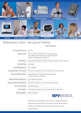 Inhalation            Ultraschallvernebelung           Sterilwassersysteme              Schlafdiagnose               Schlafapnoe-Therapie




Beatmung          Beatmungs-Zubehör      Sauerstofftherapie              Monitoring               Atmungstraining            OTC Produkte


Respiratory Care – die ganze Palette
                                                                               Von A bis D

                Atmungstraining         SpiroTiger

                      Beatmung          ClevAir • VentCare Heimbeatmung • Atemgasbefeuchtung
                                        • Inline-Medikamentenvernebelung • Handbeatmungsbeutel

                                        • Masken • Absaugpumpen • Messtechnik


                       Inhalation       MicroDrop Inhalationsgeräte • Zubehör • Inhalationslösungen • Klinische Inhalation

                      Monitoring        Pulsoximeter

                 Schlafdiagnose         iDoc • Polygraﬁe

      Schlafapnoe-Therapie              Floton ST25 • Curasa EUT CPAP • Curasa Auto CPAP • Best-Fit-Masken

              Sauerstofftherapie        Sauerstoffbrillen und -schläuche • Sauerstoffmessgeräte
                                        • Isapak®   Sterilwasser und Adapter

       Sterilwassersysteme              Isapak® Sterilwassersysteme

    Ultraschallvernebelung              SonoDrop 2 • SonoDrop 2 plus • Ultraleicht-Silikonschläuche

                  OTC Produkte          Gesundheitsprodukte

                       Konzepte         Fachhändler-Kompetenz-Zentrum • Inhalation.deCenter • AtemCenter

                    Desinfektion        MRSA-Desinfektion




                                        Alle Geräte von MPV MEDICAL harmonieren im Zusammenspiel der

                                        Komponenten perfekt. Wartung und Service wird für Sie als unseren

                                        Partner zum Kinderspiel, denn Sie haben für alle Fälle nur einen

                                        Ansprechpartner.
 