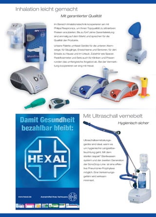 Inhalation leicht gemacht
                     Mit garantierter Qualität

                Im Bereich Inhalationstechnik kooperieren wir mit
                Philips/Respironics, um Ihnen Topqualität zu attraktiven
                Preisen anzubieten. Bis zu fünf Jahre Garantieleistung
                sind einmalig auf dem Markt und sprechen für die
                Qualität der Produkte.

                Unsere Palette umfasst Geräte für die unteren Atem-
                wege, für Säuglinge, Erwachsene und Senioren, für den
                Einsatz zu Hause und im Urlaub. Zubehör wie Spacer,
                Peakﬂowmeter und Sets auch für Kliniken und Praxen
                runden das umfangreiche Angebot ab. Bei der Vermark-
                tung kooperieren wir eng mit Hexal.




                                          Mit Ultraschall vernebelt
                                                                           Hygienisch sicher



                                          Ultraschallvernebelungs-
                                          geräte sind ideal, wenn es
                                          um hygienische Langzeitbe-
                                          feuchtung geht. Mit dem
                                          sterilen Isapak® Sterilwasser-
                                          system und der zweiten Generation
                                          der SonoDrop-Linie ist eine effek-
                                          tive Pneumonie-Prophylaxe
                                          möglich. Eine Verkeimungs-
                                          gefahr wird wirksam
                                          minimiert.




 www.hexal.de
 