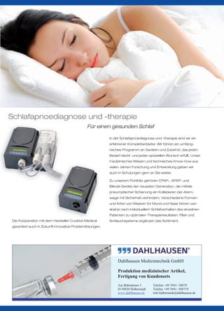 Schlafapnoediagnose und -therapie
                                             Für einen gesunden Schlaf

                                                         In der Schlafapnoediagnose und -therapie sind wir ein
                                                         erfahrener Komplettanbieter. Wir führen ein umfang-
                                                         reiches Programm an Geräten und Zubehör, das jeden
                                                         Bedarf deckt und jeden speziellen Wunsch erfüllt. Unser
                                                         medizinisches Wissen und technisches Know-how aus
                                                         vielen Jahren Forschung und Entwicklung geben wir
                                                         auch in Schulungen gern an Sie weiter.

                                                         Zu unserem Portfolio gehören CPAP-, APAP- und
                                                         Bilevel-Geräte der neuesten Generation, die mittels
                                                         pneumatischer Schienung ein Kollabieren der Atem-
                                                         wege mit Sicherheit verhindern. Verschiedene Formen
                                                         und Arten von Masken für Mund und Nase führen vari-
                                                         abel je nach individuellem Schlafverhalten des einzelnen
                                                         Patienten zu optimalen Therapieresultaten. Filter und
Die Kooperation mit dem Hersteller Curative Medical      Schlauchsysteme ergänzen das Sortiment.
garantiert auch in Zukunft innovative Problemlösungen.




                                                              Dahlhausen Medizintechnik GmbH

                                                              Produktion medizinischer Artikel,
                                                              Fertigung von Kundensets
                                                              Am Bahndamm 3         Telefon +49 3941- 58870
                                                              D-38820 Halberstadt   Telefax +49 3941- 588719
                                                              www.dahlhausen.de     info.halberstadt@dahlhausen.de
 