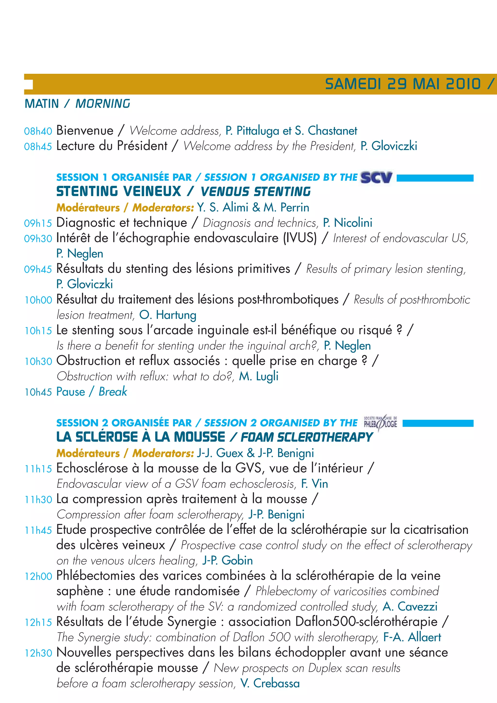 SAMEDI 29 MAI 2010 /
MATIN / MORNING

08h40   Bienvenue / Welcome address, P. Pittaluga et S. Chastanet
08h45   Lecture du Président / Welcome address by the President, P. Gloviczki

        SESSION 1 ORGANISÉE PAR / SESSION 1 ORGANISED BY THE
        STENTING VEINEUX / VENOUS STENTING
        Modérateurs / Moderators: Y. S. Alimi & M. Perrin
09h15   Diagnostic et technique / Diagnosis and technics, P. Nicolini
09h30   Intérêt de l’échographie endovasculaire (IVUS) / Interest of endovascular US,
        P. Neglen
09h45   Résultats du stenting des lésions primitives / Results of primary lesion stenting,
        P. Gloviczki
10h00   Résultat du traitement des lésions post-thrombotiques / Results of post-thrombotic
        lesion treatment, O. Hartung
10h15   Le stenting sous l’arcade inguinale est-il bénéfique ou risqué ? /
        Is there a benefit for stenting under the inguinal arch?, P. Neglen
10h30   Obstruction et reflux associés : quelle prise en charge ? /
        Obstruction with reflux: what to do?, M. Lugli
10h45   Pause / Break

        SESSION 2 ORGANISÉE PAR / SESSION 2 ORGANISED BY THE
        LA SCLÉROSE À LA MOUSSE / FOAM SCLEROTHERAPY
        Modérateurs / Moderators: J-J. Guex & J-P. Benigni
11h15   Echosclérose à la mousse de la GVS, vue de l’intérieur /
        Endovascular view of a GSV foam echosclerosis, F. Vin
11h30   La compression après traitement à la mousse /
        Compression after foam sclerotherapy, J-P. Benigni
11h45   Etude prospective contrôlée de l’effet de la sclérothérapie sur la cicatrisation
        des ulcères veineux / Prospective case control study on the effect of sclerotherapy
        on the venous ulcers healing, J-P. Gobin
12h00   Phlébectomies des varices combinées à la sclérothérapie de la veine
        saphène : une étude randomisée / Phlebectomy of varicosities combined
        with foam sclerotherapy of the SV: a randomized controlled study, A. Cavezzi
12h15   Résultats de l’étude Synergie : association Daflon500-sclérothérapie /
        The Synergie study: combination of Daflon 500 with slerotherapy, F-A. Allaert
12h30   Nouvelles perspectives dans les bilans échodoppler avant une séance
        de sclérothérapie mousse / New prospects on Duplex scan results
        before a foam sclerotherapy session, V. Crebassa
 