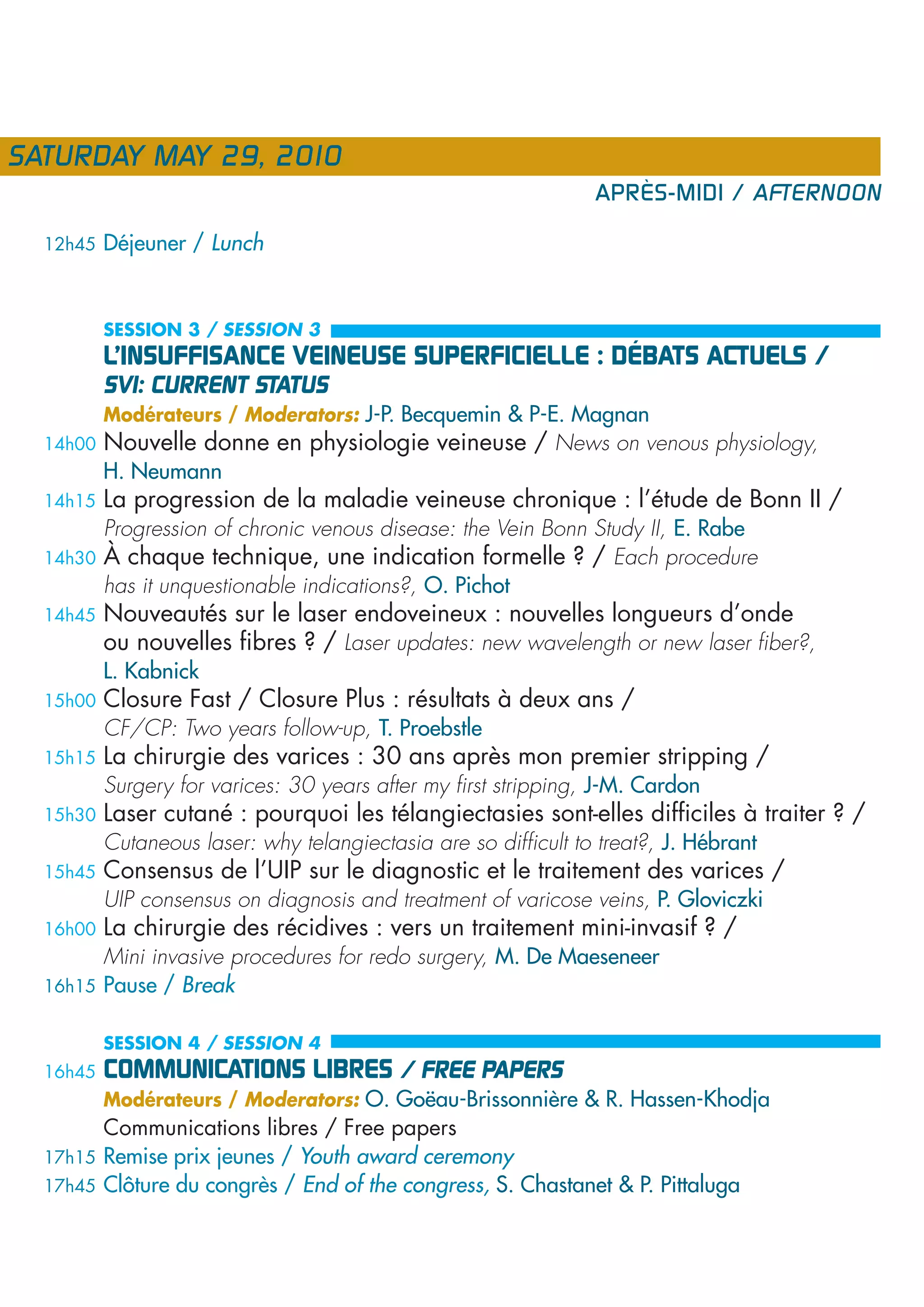 SATURDAY MAY 29, 2010
                                                                 APRÈS-MIDI / AFTERNOON

  12h45   Déjeuner / Lunch


          SESSION 3 / SESSION 3
          L’INSUFFISANCE VEINEUSE SUPERFICIELLE : DÉBATS ACTUELS /
          SVI: CURRENT STATUS
          Modérateurs / Moderators: J-P. Becquemin & P-E. Magnan
  14h00   Nouvelle donne en physiologie veineuse / News on venous physiology,
          H. Neumann
  14h15   La progression de la maladie veineuse chronique : l’étude de Bonn II /
          Progression of chronic venous disease: the Vein Bonn Study II, E. Rabe
  14h30   À chaque technique, une indication formelle ? / Each procedure
          has it unquestionable indications?, O. Pichot
  14h45   Nouveautés sur le laser endoveineux : nouvelles longueurs d’onde
          ou nouvelles fibres ? / Laser updates: new wavelength or new laser fiber?,
          L. Kabnick
  15h00   Closure Fast / Closure Plus : résultats à deux ans /
          CF/CP: Two years follow-up, T. Proebstle
  15h15   La chirurgie des varices : 30 ans après mon premier stripping /
          Surgery for varices: 30 years after my first stripping, J-M. Cardon
  15h30   Laser cutané : pourquoi les télangiectasies sont-elles difficiles à traiter ? /
          Cutaneous laser: why telangiectasia are so difficult to treat?, J. Hébrant
  15h45   Consensus de l’UIP sur le diagnostic et le traitement des varices /
          UIP consensus on diagnosis and treatment of varicose veins, P. Gloviczki
  16h00   La chirurgie des récidives : vers un traitement mini-invasif ? /
        Mini invasive procedures for redo surgery, M. De Maeseneer
  16h15 Pause / Break


          SESSION 4 / SESSION 4
  16h45   COMMUNICATIONS LIBRES / FREE PAPERS
          Modérateurs / Moderators: O. Goëau-Brissonnière & R. Hassen-Khodja
        Communications libres / Free papers
  17h15 Remise prix jeunes / Youth award ceremony
  17h45 Clôture du congrès / End of the congress, S. Chastanet & P. Pittaluga
 