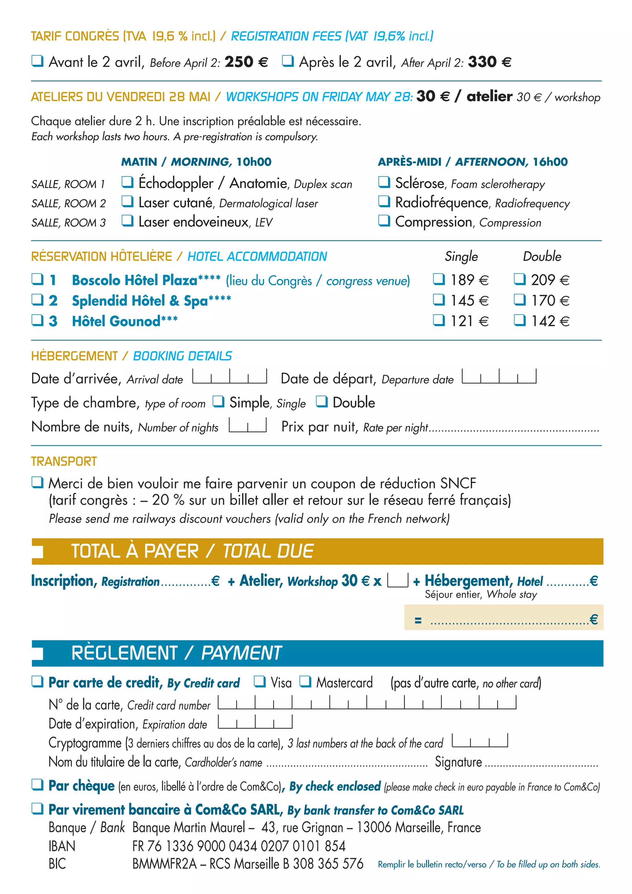 TARIF CONGRÈS (TVA 19,6 % incl.) / REGISTRATION FEES (VAT 19,6% incl.)

❑ Avant le 2 avril, Before April 2: 250 € ❑ Après le 2 avril, After April 2: 330 €

ATELIERS DU VENDREDI 28 MAI / WORKSHOPS ON FRIDAY MAY 28: 30 € / atelier 30 € / workshop
Chaque atelier dure 2 h. Une inscription préalable est nécessaire.
Each workshop lasts two hours. A pre-registration is compulsory.

                      MATIN / MORNING, 10h00                                                 APRÈS-MIDI / AFTERNOON, 16h00

SALLE, ROOM 1         ❑ Échodoppler / Anatomie, Duplex scan                                  ❑ Sclérose, Foam sclerotherapy
SALLE, ROOM 2         ❑ Laser cutané, Dermatological laser                                   ❑ Radiofréquence, Radiofrequency
SALLE, ROOM 3         ❑ Laser endoveineux, LEV                                               ❑ Compression, Compression

RÉSERVATION HÔTELIÈRE / HOTEL ACCOMMODATION                                                                    Single                Double
❑1       Boscolo Hôtel Plaza**** (lieu du Congrès / congress venue)                                         ❑ 189 €               ❑ 209 €
❑2       Splendid Hôtel & Spa****                                                                           ❑ 145 €               ❑ 170 €
❑3       Hôtel Gounod***                                                                                    ❑ 121 €               ❑ 142 €

HÉBERGEMENT / BOOKING DETAILS
Date d’arrivée, Arrival date                                      Date de départ, Departure date
Type de chambre, type of room                  ❑ Simple, Single ❑ Double
Nombre de nuits, Number of nights                                 Prix par nuit, Rate per night......................................................

TRANSPORT
❑ Merci de bien vouloir me faire parvenir un coupon de réduction SNCF
   (tarif congrès : – 20 % sur un billet aller et retour sur le réseau ferré français)
❑ Please send me railways discount vouchers (valid only on the French network)

         TOTAL À PAYER / TOTAL DUE
Inscription, Registration ..............€ + Atelier, Workshop 30 € x                                  + Hébergement, Hotel ............€
                                                                                                          Séjour entier, Whole stay

                                                                                                       = ............................................€

         RÈGLEMENT / PAYMENT
❑ Par carte de credit, By Credit card ❑ Visa ❑ Mastercard                                       (pas d’autre carte, no other card)
   N° de la carte, Credit card number
   Date d’expiration, Expiration date
   Cryptogramme (3 derniers chiffres au dos de la carte), 3 last numbers at the back of the card
   Nom du titulaire de la carte, Cardholder’s name ...................................................... Signature ......................................
❑ Par chèque (en euros, libellé à l’ordre de Com&Co), By check enclosed (please make check in euro payable in France to Com&Co)
❑ Par virement bancaire à Com&Co SARL, By bank transfer to Com&Co SARL
   Banque / Bank Banque Martin Maurel – 43, rue Grignan – 13006 Marseille, France
   IBAN          FR 76 1336 9000 0434 0207 0101 854
   BIC           BMMMFR2A – RCS Marseille B 308 365 576 Remplir le bulletin recto/verso / To be filled up on both sides.
 