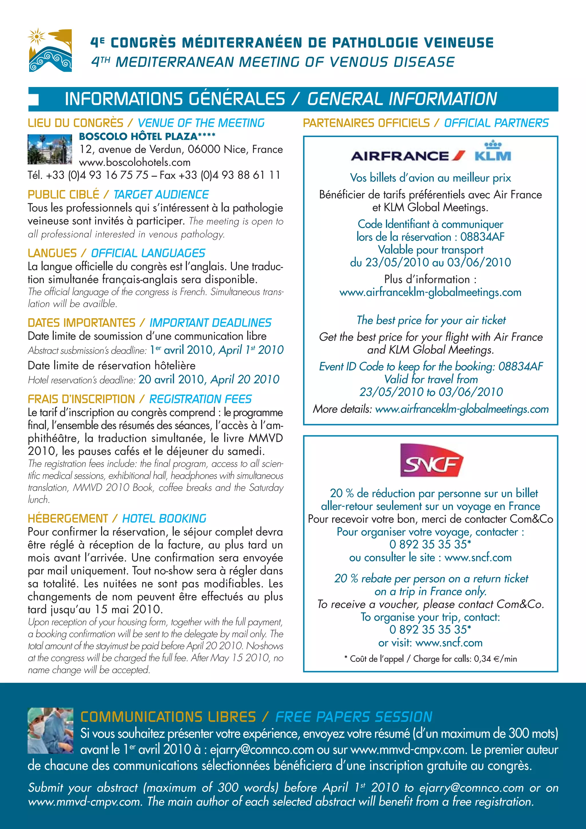 4 E CONGRÈS MÉDITERRANÉEN DE PATHOLOGIE VEINEUSE
                 4 TH MEDITERRANEAN MEETING OF VENOUS DISEASE

          INFORMATIONS GÉNÉRALES / GENERAL INFORMATION
LIEU DU CONGRÈS / VENUE OF THE MEETING                                    PARTENAIRES OFFICIELS / OFFICIAL PARTNERS
              BOSCOLO HÔTEL PLAZA****
            12, avenue de Verdun, 06000 Nice, France
            www.boscolohotels.com
Tél. +33 (0)4 93 16 75 75 – Fax +33 (0)4 93 88 61 11                               Vos billets d’avion au meilleur prix
PUBLIC CIBLÉ / TARGET AUDIENCE                                              Bénéficier de tarifs préférentiels avec Air France
Tous les professionnels qui s’intéressent à la pathologie                               et KLM Global Meetings.
veineuse sont invités à participer. The meeting is open to                           Code Identifiant à communiquer
all professional interested in venous pathology.                                    lors de la réservation : 08834AF
LANGUES / OFFICIAL LANGUAGES                                                             Valable pour transport
La langue officielle du congrès est l’anglais. Une traduc-                         du 23/05/2010 au 03/06/2010
tion simultanée français-anglais sera disponible.                                        Plus d’information :
The official language of the congress is French. Simultaneous trans-            www.airfranceklm-globalmeetings.com
lation will be availble.

DATES IMPORTANTES / IMPORTANT DEADLINES                                             The best price for your air ticket
Date limite de soumission d’une communication libre                         Get the best price for your flight with Air France
Abstract susbmission’s deadline: 1er avril 2010, April 1st 2010                       and KLM Global Meetings.
Date limite de réservation hôtelière                                        Event ID Code to keep for the booking: 08834AF
Hotel reservation’s deadline: 20 avril 2010, April 20 2010                               Valid for travel from
                                                                                     23/05/2010 to 03/06/2010
FRAIS D’INSCRIPTION / REGISTRATION FEES
Le tarif d’inscription au congrès comprend : le programme                  More details: www.airfranceklm-globalmeetings.com
final, l’ensemble des résumés des séances, l’accès à l’am-
phithéâtre, la traduction simultanée, le livre MMVD
2010, les pauses cafés et le déjeuner du samedi.
The registration fees include: the final program, access to all scien-
tific medical sessions, exhibitional hall, headphones with simultaneous
translation, MMVD 2010 Book, coffee breaks and the Saturday
                                                                              20 % de réduction par personne sur un billet
lunch.
                                                                            aller-retour seulement sur un voyage en France
HÉBERGEMENT / HOTEL BOOKING                                               Pour recevoir votre bon, merci de contacter Com&Co
Pour confirmer la réservation, le séjour complet devra                          Pour organiser votre voyage, contacter :
être réglé à réception de la facture, au plus tard un                                       0 892 35 35 35*
mois avant l’arrivée. Une confirmation sera envoyée                                ou consulter le site : www.sncf.com
par mail uniquement. Tout no-show sera à régler dans
sa totalité. Les nuitées ne sont pas modifiables. Les                           20 % rebate per person on a return ticket
changements de nom peuvent être effectués au plus                                       on a trip in France only.
tard jusqu’au 15 mai 2010.                                                  To receive a voucher, please contact Com&Co.
Upon reception of your housing form, together with the full payment,                 To organise your trip, contact:
a booking confirmation will be sent to the delegate by mail only. The                      0 892 35 35 35*
total amount of the stayimust be paid before April 20 2010. No-shows                     or visit: www.sncf.com
at the congress will be charged the full fee. After May 15 2010, no              * Coût de l’appel / Charge for calls: 0,34 €/min
name change will be accepted.



              COMMUNICATIONS LIBRES / FREE PAPERS SESSION
         Si vous souhaitez présenter votre expérience, envoyez votre résumé (d’un maximum de 300 mots)
         avant le 1er avril 2010 à : ejarry@comnco.com ou sur www.mmvd-cmpv.com. Le premier auteur
de chacune des communications sélectionnées bénéficiera d’une inscription gratuite au congrès.
Submit your abstract (maximum of 300 words) before April 1st 2010 to ejarry@comnco.com or on
www.mmvd-cmpv.com. The main author of each selected abstract will benefit from a free registration.
 