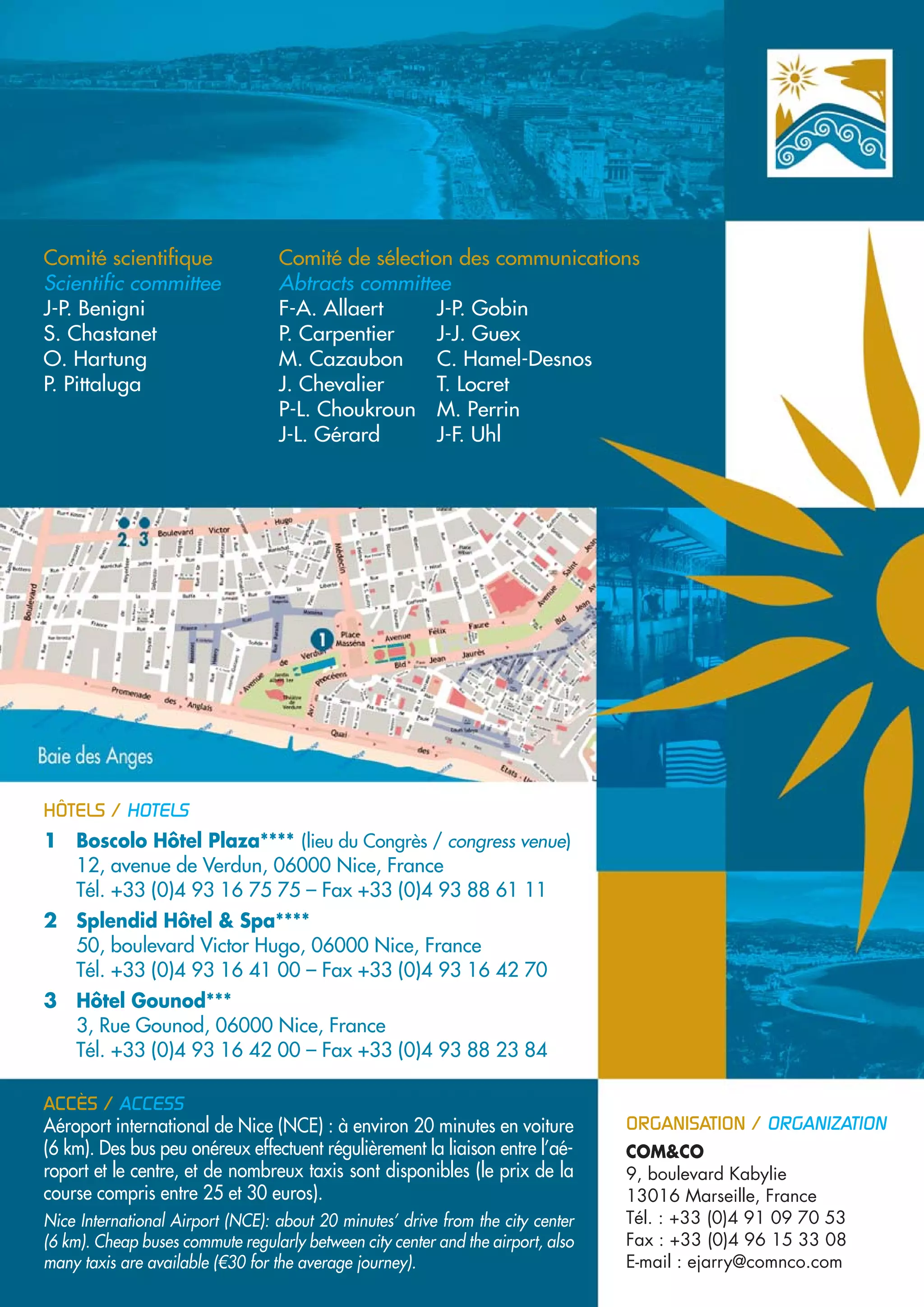 Comité scientifique                Comité de sélection des communications
Scientific committee               Abtracts committee
J-P. Benigni                       F-A. Allaert      J-P. Gobin
S. Chastanet                       P. Carpentier     J-J. Guex
O. Hartung                         M. Cazaubon       C. Hamel-Desnos
P. Pittaluga                       J. Chevalier      T. Locret
                                   P-L. Choukroun M. Perrin
                                   J-L. Gérard       J-F. Uhl




HÔTELS / HOTELS
1 Boscolo Hôtel Plaza**** (lieu du Congrès / congress venue)
  12, avenue de Verdun, 06000 Nice, France
  Tél. +33 (0)4 93 16 75 75 – Fax +33 (0)4 93 88 61 11
2 Splendid Hôtel & Spa****
  50, boulevard Victor Hugo, 06000 Nice, France
  Tél. +33 (0)4 93 16 41 00 – Fax +33 (0)4 93 16 42 70
3 Hôtel Gounod***
  3, Rue Gounod, 06000 Nice, France
  Tél. +33 (0)4 93 16 42 00 – Fax +33 (0)4 93 88 23 84

ACCÈS / ACCESS
Aéroport international de Nice (NCE) : à environ 20 minutes en voiture            ORGANISATION / ORGANIZATION
(6 km). Des bus peu onéreux effectuent régulièrement la liaison entre l’aé-       COM&CO
roport et le centre, et de nombreux taxis sont disponibles (le prix de la         9, boulevard Kabylie
course compris entre 25 et 30 euros).                                             13016 Marseille, France
Nice International Airport (NCE): about 20 minutes’ drive from the city center    Tél. : +33 (0)4 91 09 70 53
(6 km). Cheap buses commute regularly between city center and the airport, also   Fax : +33 (0)4 96 15 33 08
many taxis are available (€30 for the average journey).                           E-mail : ejarry@comnco.com
 