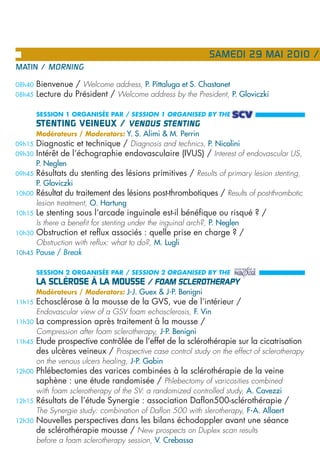 SAMEDI 29 MAI 2010 /
MATIN / MORNING

08h40   Bienvenue / Welcome address, P. Pittaluga et S. Chastanet
08h45   Lecture du Président / Welcome address by the President, P. Gloviczki

        SESSION 1 ORGANISÉE PAR / SESSION 1 ORGANISED BY THE
        STENTING VEINEUX / VENOUS STENTING
        Modérateurs / Moderators: Y. S. Alimi & M. Perrin
09h15   Diagnostic et technique / Diagnosis and technics, P. Nicolini
09h30   Intérêt de l’échographie endovasculaire (IVUS) / Interest of endovascular US,
        P. Neglen
09h45   Résultats du stenting des lésions primitives / Results of primary lesion stenting,
        P. Gloviczki
10h00   Résultat du traitement des lésions post-thrombotiques / Results of post-thrombotic
        lesion treatment, O. Hartung
10h15   Le stenting sous l’arcade inguinale est-il bénéfique ou risqué ? /
        Is there a benefit for stenting under the inguinal arch?, P. Neglen
10h30   Obstruction et reflux associés : quelle prise en charge ? /
        Obstruction with reflux: what to do?, M. Lugli
10h45   Pause / Break

        SESSION 2 ORGANISÉE PAR / SESSION 2 ORGANISED BY THE
        LA SCLÉROSE À LA MOUSSE / FOAM SCLEROTHERAPY
        Modérateurs / Moderators: J-J. Guex & J-P. Benigni
11h15   Echosclérose à la mousse de la GVS, vue de l’intérieur /
        Endovascular view of a GSV foam echosclerosis, F. Vin
11h30   La compression après traitement à la mousse /
        Compression after foam sclerotherapy, J-P. Benigni
11h45   Etude prospective contrôlée de l’effet de la sclérothérapie sur la cicatrisation
        des ulcères veineux / Prospective case control study on the effect of sclerotherapy
        on the venous ulcers healing, J-P. Gobin
12h00   Phlébectomies des varices combinées à la sclérothérapie de la veine
        saphène : une étude randomisée / Phlebectomy of varicosities combined
        with foam sclerotherapy of the SV: a randomized controlled study, A. Cavezzi
12h15   Résultats de l’étude Synergie : association Daflon500-sclérothérapie /
        The Synergie study: combination of Daflon 500 with slerotherapy, F-A. Allaert
12h30   Nouvelles perspectives dans les bilans échodoppler avant une séance
        de sclérothérapie mousse / New prospects on Duplex scan results
        before a foam sclerotherapy session, V. Crebassa
 
