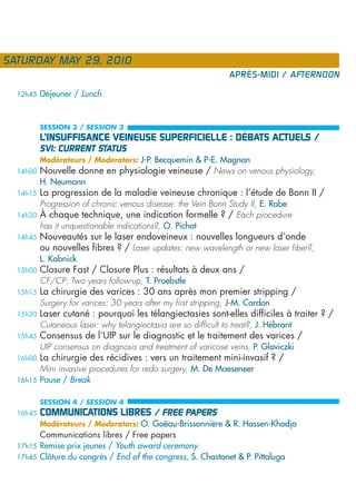SATURDAY MAY 29, 2010
                                                                 APRÈS-MIDI / AFTERNOON

  12h45   Déjeuner / Lunch


          SESSION 3 / SESSION 3
          L’INSUFFISANCE VEINEUSE SUPERFICIELLE : DÉBATS ACTUELS /
          SVI: CURRENT STATUS
          Modérateurs / Moderators: J-P. Becquemin & P-E. Magnan
  14h00   Nouvelle donne en physiologie veineuse / News on venous physiology,
          H. Neumann
  14h15   La progression de la maladie veineuse chronique : l’étude de Bonn II /
          Progression of chronic venous disease: the Vein Bonn Study II, E. Rabe
  14h30   À chaque technique, une indication formelle ? / Each procedure
          has it unquestionable indications?, O. Pichot
  14h45   Nouveautés sur le laser endoveineux : nouvelles longueurs d’onde
          ou nouvelles fibres ? / Laser updates: new wavelength or new laser fiber?,
          L. Kabnick
  15h00   Closure Fast / Closure Plus : résultats à deux ans /
          CF/CP: Two years follow-up, T. Proebstle
  15h15   La chirurgie des varices : 30 ans après mon premier stripping /
          Surgery for varices: 30 years after my first stripping, J-M. Cardon
  15h30   Laser cutané : pourquoi les télangiectasies sont-elles difficiles à traiter ? /
          Cutaneous laser: why telangiectasia are so difficult to treat?, J. Hébrant
  15h45   Consensus de l’UIP sur le diagnostic et le traitement des varices /
          UIP consensus on diagnosis and treatment of varicose veins, P. Gloviczki
  16h00   La chirurgie des récidives : vers un traitement mini-invasif ? /
        Mini invasive procedures for redo surgery, M. De Maeseneer
  16h15 Pause / Break


          SESSION 4 / SESSION 4
  16h45   COMMUNICATIONS LIBRES / FREE PAPERS
          Modérateurs / Moderators: O. Goëau-Brissonnière & R. Hassen-Khodja
        Communications libres / Free papers
  17h15 Remise prix jeunes / Youth award ceremony
  17h45 Clôture du congrès / End of the congress, S. Chastanet & P. Pittaluga
 