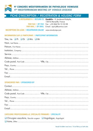 4 E CONGRÈS MÉDITERRANÉEN DE PATHOLOGIE VEINEUSE
               4 TH MEDITERRANEAN MEETING OF VENOUS DISEASE

        FICHE D’INSCRIPTION / REGISTRATION & HOUSING FORM
                      À RETOURNER À / RETURN TO Com&Co – 9, boulevard Kabylie,
                                                               13016 Marseille, France
                                    PAR FAX / BY FAX Fax : +33 (0)4 96 15 33 08
                                  PAR MAIL / BY MAIL E-mail : ejarry@comnco.com
 INSCRIPTIONS EN LIGNE / REGISTRATION ONLINE www.mmvd-cmpv.com

INFORMATION SUR LE PARTICIPANT / PARTICIPANT INFORMATION

Titre, Title   ❑ Pr ❑ Dr ❑ Mrs ❑ Mr
Nom, Last Name ................................................................................................................
Prénom, First Name ............................................................................................................
Institution, Company ..........................................................................................................
Service..........................................................................................................................
Adresse, Address ..............................................................................................................
Code postal, Post Code ........................ Ville, City................................................................
Pays, Country ..................................................................................................................
Tél., Phone ......................................................................................................................
Fax ..............................................................................................................................
E-mail............................................................................................................................

SPONSORISÉ PAR / SPONSORED BY
Contact..........................................................................................................................
Adresse, Address ..............................................................................................................
Code postal, Post Code ........................ Ville, City................................................................
Pays, Country ..................................................................................................................
Tél., Phone ......................................................................................................................
Fax ..............................................................................................................................
E-mail............................................................................................................................

CATÉGORIE PROFESSIONNELLE, SPÉCIALITÉ PRIMAIRE / SPECIALITY

❑ Chirurgien vasculaire, Vascular surgeon ❑ Angiologue, Angiologist
❑ Autre, Other ................................................................................................................
                                                                               Remplir le bulletin recto/verso / To be filled up on both sides.
 