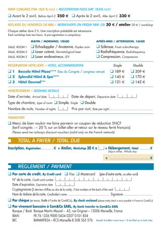 TARIF CONGRÈS (TVA 19,6 % incl.) / REGISTRATION FEES (VAT 19,6% incl.)

❑ Avant le 2 avril, Before April 2: 250 € ❑ Après le 2 avril, After April 2: 330 €

ATELIERS DU VENDREDI 28 MAI / WORKSHOPS ON FRIDAY MAY 28: 30 € / atelier 30 € / workshop
Chaque atelier dure 2 h. Une inscription préalable est nécessaire.
Each workshop lasts two hours. A pre-registration is compulsory.

                      MATIN / MORNING, 10h00                                                 APRÈS-MIDI / AFTERNOON, 16h00

SALLE, ROOM 1         ❑ Échodoppler / Anatomie, Duplex scan                                  ❑ Sclérose, Foam sclerotherapy
SALLE, ROOM 2         ❑ Laser cutané, Dermatological laser                                   ❑ Radiofréquence, Radiofrequency
SALLE, ROOM 3         ❑ Laser endoveineux, LEV                                               ❑ Compression, Compression

RÉSERVATION HÔTELIÈRE / HOTEL ACCOMMODATION                                                                    Single                Double
❑1       Boscolo Hôtel Plaza**** (lieu du Congrès / congress venue)                                         ❑ 189 €               ❑ 209 €
❑2       Splendid Hôtel & Spa****                                                                           ❑ 145 €               ❑ 170 €
❑3       Hôtel Gounod***                                                                                    ❑ 121 €               ❑ 142 €

HÉBERGEMENT / BOOKING DETAILS
Date d’arrivée, Arrival date                                      Date de départ, Departure date
Type de chambre, type of room                  ❑ Simple, Single ❑ Double
Nombre de nuits, Number of nights                                 Prix par nuit, Rate per night......................................................

TRANSPORT
❑ Merci de bien vouloir me faire parvenir un coupon de réduction SNCF
   (tarif congrès : – 20 % sur un billet aller et retour sur le réseau ferré français)
❑ Please send me railways discount vouchers (valid only on the French network)

         TOTAL À PAYER / TOTAL DUE
Inscription, Registration ..............€ + Atelier, Workshop 30 € x                                  + Hébergement, Hotel ............€
                                                                                                          Séjour entier, Whole stay

                                                                                                       = ............................................€

         RÈGLEMENT / PAYMENT
❑ Par carte de credit, By Credit card ❑ Visa ❑ Mastercard                                       (pas d’autre carte, no other card)
   N° de la carte, Credit card number
   Date d’expiration, Expiration date
   Cryptogramme (3 derniers chiffres au dos de la carte), 3 last numbers at the back of the card
   Nom du titulaire de la carte, Cardholder’s name ...................................................... Signature ......................................
❑ Par chèque (en euros, libellé à l’ordre de Com&Co), By check enclosed (please make check in euro payable in France to Com&Co)
❑ Par virement bancaire à Com&Co SARL, By bank transfer to Com&Co SARL
   Banque / Bank Banque Martin Maurel – 43, rue Grignan – 13006 Marseille, France
   IBAN          FR 76 1336 9000 0434 0207 0101 854
   BIC           BMMMFR2A – RCS Marseille B 308 365 576 Remplir le bulletin recto/verso / To be filled up on both sides.
 