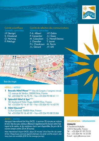 Comité scientifique                Comité de sélection des communications
Scientific committee               Abtracts committee
J-P. Benigni                       F-A. Allaert      J-P. Gobin
S. Chastanet                       P. Carpentier     J-J. Guex
O. Hartung                         M. Cazaubon       C. Hamel-Desnos
P. Pittaluga                       J. Chevalier      T. Locret
                                   P-L. Choukroun M. Perrin
                                   J-L. Gérard       J-F. Uhl




HÔTELS / HOTELS
1 Boscolo Hôtel Plaza**** (lieu du Congrès / congress venue)
  12, avenue de Verdun, 06000 Nice, France
  Tél. +33 (0)4 93 16 75 75 – Fax +33 (0)4 93 88 61 11
2 Splendid Hôtel & Spa****
  50, boulevard Victor Hugo, 06000 Nice, France
  Tél. +33 (0)4 93 16 41 00 – Fax +33 (0)4 93 16 42 70
3 Hôtel Gounod***
  3, Rue Gounod, 06000 Nice, France
  Tél. +33 (0)4 93 16 42 00 – Fax +33 (0)4 93 88 23 84

ACCÈS / ACCESS
Aéroport international de Nice (NCE) : à environ 20 minutes en voiture            ORGANISATION / ORGANIZATION
(6 km). Des bus peu onéreux effectuent régulièrement la liaison entre l’aé-       COM&CO
roport et le centre, et de nombreux taxis sont disponibles (le prix de la         9, boulevard Kabylie
course compris entre 25 et 30 euros).                                             13016 Marseille, France
Nice International Airport (NCE): about 20 minutes’ drive from the city center    Tél. : +33 (0)4 91 09 70 53
(6 km). Cheap buses commute regularly between city center and the airport, also   Fax : +33 (0)4 96 15 33 08
many taxis are available (€30 for the average journey).                           E-mail : ejarry@comnco.com
 