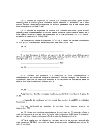 o
       § 2 As versões, as adaptações, as vinhetas e as chamadas realizadas a partir da obra
cinematográfica e videofonográfica publicitária original, brasileira ou estrangeira, até o limite
máximo de cinco, devem ser consideradas um só título, juntamente com a obra original, para
efeito do pagamento da CONDECINE.

          o
       § 3 As versões, as adaptações, as vinhetas e as chamadas realizadas a partir da obra
cinematográfica e videofonográfica publicitária original destinada à publicidade de varejo, até o
limite máximo de cinquenta, devem ser consideradas um só título, juntamente com a obra original,
para efeito do pagamento da CONDECINE.

          o                                                                    o               o
       § 4 Ultrapassado o limite de que trata o § 2 ou o § 3 , deverá ser solicitado novo registro
do título de obra cinematográfica e videofonográfica publicitária original.” (NR)

      “Art. 36. .......................................................................

      ...............................................................................................

      III - na data do registro do título ou até o primeiro dia útil seguinte à sua solicitação, para
obra cinematográfica ou videofonográfica publicitária brasileira, brasileira filmada no exterior ou
estrangeira para cada segmento de mercado, conforme Anexo I;

      ...................................................................................” (NR)

      “Art. 39. ......................................................................

      .............................................................................................

      III - as chamadas dos programas e a publicidade de obras cinematográficas e
videofonográficas veiculadas nos serviços de radiodifusão de sons e imagens, nos serviços de
comunicação eletrônica de massa por assinatura e nos segmentos de mercado de salas de
exibição e de vídeo doméstico em qualquer suporte;

      ...................................................................................” (NR)

      “Art. 58. .......................................................................

       Parágrafo único. Constitui embaraço à fiscalização, sujeitando o infrator à pena do caput do
art. 60:

       I - a imposição de obstáculos ao livre acesso dos agentes da ANCINE às entidades
fiscalizadas; e

     II - o não atendimento da requisição de contratos, livros, sistemas, arquivos ou
documentos.” (NR)

     “Art. 59. O descumprimento da obrigatoriedade de que trata o art. 55 sujeitará o infrator a
multa correspondente a cinco por cento da receita bruta média diária de bilheteria do complexo,
apurada no ano da infração, multiplicada pelo número de dias do descumprimento.

          o
      § 1 Se a receita bruta de bilheteria do complexo não puder ser apurada, será aplicada
multa no valor de R$ 100,00 (cem reais) por dia de descumprimento, multiplicado pelo número de
salas do complexo.
 