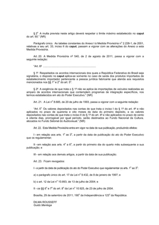 o
      § 2 A multa prevista neste artigo deverá respeitar o limite máximo estabelecido no caput
do art. 60.” (NR)

                                                                                            o
       Parágrafo único. As tabelas constantes do Anexo I à Medida Provisória n 2.228-1, de 2001,
relativas a seu art. 33, inciso II do caput, passam a vigorar com as alterações do Anexo a esta
Medida Provisória.

     Art. 20. A Medida Provisória nº 540, de 2 de agosto de 2011, passa a vigorar com a
seguinte redação:

     “Art. 6º .......................................................................

      § 1º Respeitados os acordos internacionais dos quais a República Federativa do Brasil seja
signatária, o disposto no caput aplica-se somente no caso de saída dos produtos importados de
estabelecimento importador pertencente a pessoa jurídica fabricante que atenda aos requisitos
                       o   o         o
mencionados nos §§ 1 e 2 do art. 5 .

     § 2º A exigência de que trata o § 1º não se aplica às importações de veículos realizadas ao
amparo de acordos internacionais que contemplem programas de integração específicos, nos
termos estabelecidos em ato do Poder Executivo.” (NR)

                            o
     Art. 21. A Lei n 8.685, de 20 de julho de 1993, passa a vigorar com a seguinte redação:

              o
      “Art. 5 Os valores depositados nas contas de que trata o inciso I do § 1º do art. 4º e não
aplicados no prazo de quarenta e oito meses da data do primeiro depósito, e os valores
depositados nas contas de que trata o inciso II do § 1º do art. 4º e não aplicados no prazo de cento
e oitenta dias, prorrogável por igual período, serão destinados ao Fundo Nacional da Cultura,
alocados no Fundo Setorial do Audiovisual.” (NR)

     Art. 22. Esta Medida Provisória entra em vigor na data de sua publicação, produzindo efeitos:

                                              o      o
     I - em relação aos arts. 1 ao 3 , a partir da data de publicação do ato do Poder Executivo
que os regulamentar;

                                              o     o
      II - em relação aos arts. 4 a 6 , a partir do primeiro dia do quarto mês subsequente a sua
publicação; e

     III - em relação aos demais artigos, a partir da data de sua publicação.

     Art. 23. Ficam revogados:

                                                                                                o   o
     I - a partir da data de publicação do ato do Poder Executivo que regulamentar os arts. 1 ao 3 :

                                                                o
     a) o parágrafo único do art. 17 da Lei n 9.432, de 8 de janeiro de 1997; e

                                  o
     b) o art. 12 da Lei n 10.893, de 13 de julho de 2004; e

                     o      o             o              o
     II - os §§ 6 e 7 do art. 8 da Lei n 10.925, de 23 de julho de 2004.

                                                               o                        o
     Brasília, 29 de setembro de 2011; 190 da Independência e 123 da República.

     DILMA ROUSSEFF
     Guido Mantega
 
